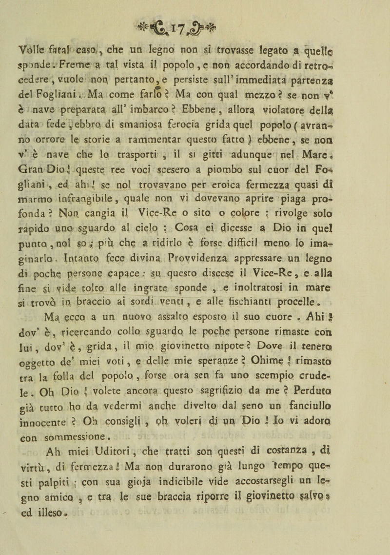 Volle fatai casa* che un legno non si trovasse legato a quella spande .Freme a tal vista il popolose non accordando di retro- cedere, vuole non pertanto, e persiste sull'immediata partenza del Foglia ni Ma come farlo? Ma con qual mezzo? se non va è nave preparata all’ imbarco? Ebbene, allora violatore della data fede , ebbro di smaniosa ferocia grida quel popolo ( avran¬ no orrore le storie a rammentar questo fatto) ebbene, se non v* è nave che lo trasporti , il si girci adunque nel Mare* Gran Dio ^ queste ree voci scesero a piombo sul cuor del Fo*? gliani , ed ahi] se noi trovavano per eroica fermezza quasi di marmo infrangibile, quale non vi dovevano aprire piaga pro¬ fonda ? Non cangia il Vice-Re o sito o colore : rivolge solo rapido uno sguardo a! cielo : Cosa ei dicesse a Dio in quel punto, noi so; p;ù che a ridirlo è forse diffidi meno Io inva¬ ginarlo* Intanto fece divina Provvidenza appressare un legno di poche persone capace : su questo discese il Vice-Re, e alla fine si vide tolto alle ingrate sponde , e inoltratosi in mare si trovò in braccio ai sordi venti, e alle fischiami procelle» Ma ecco a un nuovo assalto esposto il suo cuore , Ahi S dov’ è, ricercando collo sguardo le poche persone rimaste con lui, dov3 è, grida, il mio giovinetto nipote? Dove il tenero oggetto de’ miei voti, e delle mie speranze ? Ohimè | rimasto tra la folla del popolo , forse ora sen fa uno scempio crude¬ le . Oh Dio { volete ancora questo sagrifizio da me ? Perduto già tutto ho da vedermi anche divelto dal seno un fanciullo innocente ? Oh consigli , oh voleri dj un Dio I Io vi adoro con sommessione. Ah miei Uditori, che tratti son questi di costanza , di virtù, di fermezza j Ma nop durarono già lungo ìempo que¬ sti palpiti : con sua gioja indicibile vide accostarsegli un le¬ gno amico , e tra le sue braccia riporre il giovinetto $3lvQ$ ed illeso,»