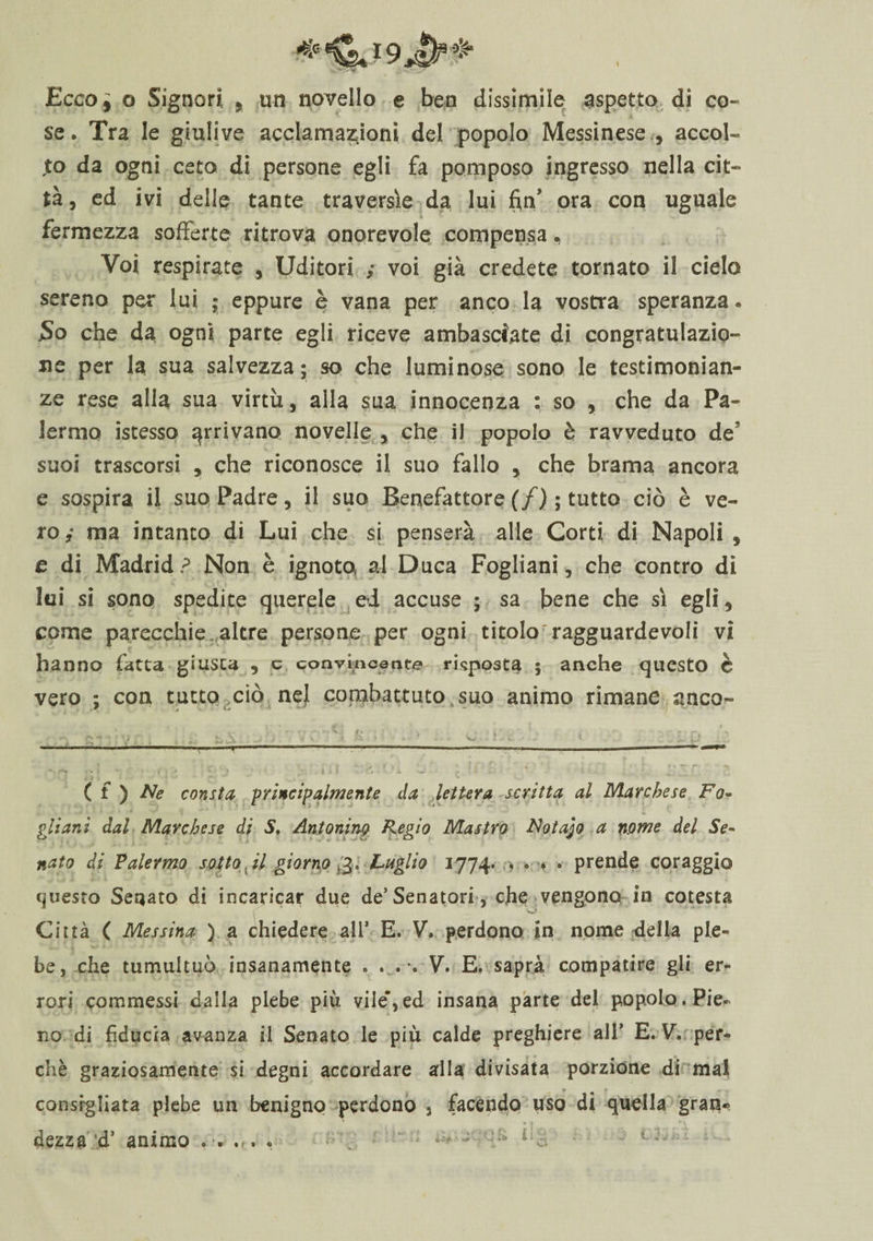 Ecco^ o Signori, , un novello e ben dissimile aspetto di co¬ se. Tra le giulive acclamazioni del popolo Messinese , accol- ,to da ogni ceto di persone egli fa pomposo ingresso nella cit¬ tà , ed ivi delle tante traversìe da lui fin’ ora con uguale * fermezza sofferte ritrova onorevole compensa, Voi respirate , Uditori ; voi già credete tornato il cielo sereno per lui • eppure è vana per anco la vostra speranza® So che da ogni parte egli riceve ambasciate di congratulazio¬ ne per la sua salvezza; so che luminose sono le testimonian¬ ze rese alla sua virtù, alla sua innocenza : so , che da Pa¬ lermo istesso arrivano novelle * che il popolo è ravveduto de5 suoi trascorsi , che riconosce il suo fallo y che brama ancora e sospira il suo Padre, il suo Benefattore (/) ; tutto ciò è ve¬ ro i ma intanto di Lui che si penserà alle Corti di Napoli 5 e di Madrid? Non è ignoto a-I Duca Fogliani, che contro di lui si sono spedite querele ed accuse ; sa bene che sì egli, come parecchie altre persone per ogni titolo7 ragguardevoli vi hanno fatta giusta , e convincente risposta ; anche questo è vero ; con tutto ciò nel combattuto suo animo rimane anco- ^ V . k - '■■■•' • ’ v. . ' . 1 ... -—---- i. ■ T“ - -—-— ——— — ■ - —— * • • i * • f ;• ■* ■ 1 9 r # « x ' ( f ) Ne consta -principalmente da lettera scritta al Marchese Fo¬ gli ani dal Marchese di S. Antonino Regio Mastro Fotajo a nome del Se¬ nato di Vaiermo sotto il giorno *3, Luglio 1774. . » . . prende coraggio (pesto Senato di incaricar due de’Senatori , che vengono in cotesta Città ( Messina ) a chiedere ali* E. V. perdono in nome della ple¬ be, che tumultuò insanamente . . . . V. E. saprà compatire gli er¬ rori commessi dalla plebe più vile*,ed insana parte del popolo. Pie» no di fiducia avanza il Senato le più calde preghiere ali’ E. V. per¬ chè graziosamente si degni accordare arila divisata porzione di mal . * m f consigliata plebe un benigno perdono 3 facendo uso di quella gran*