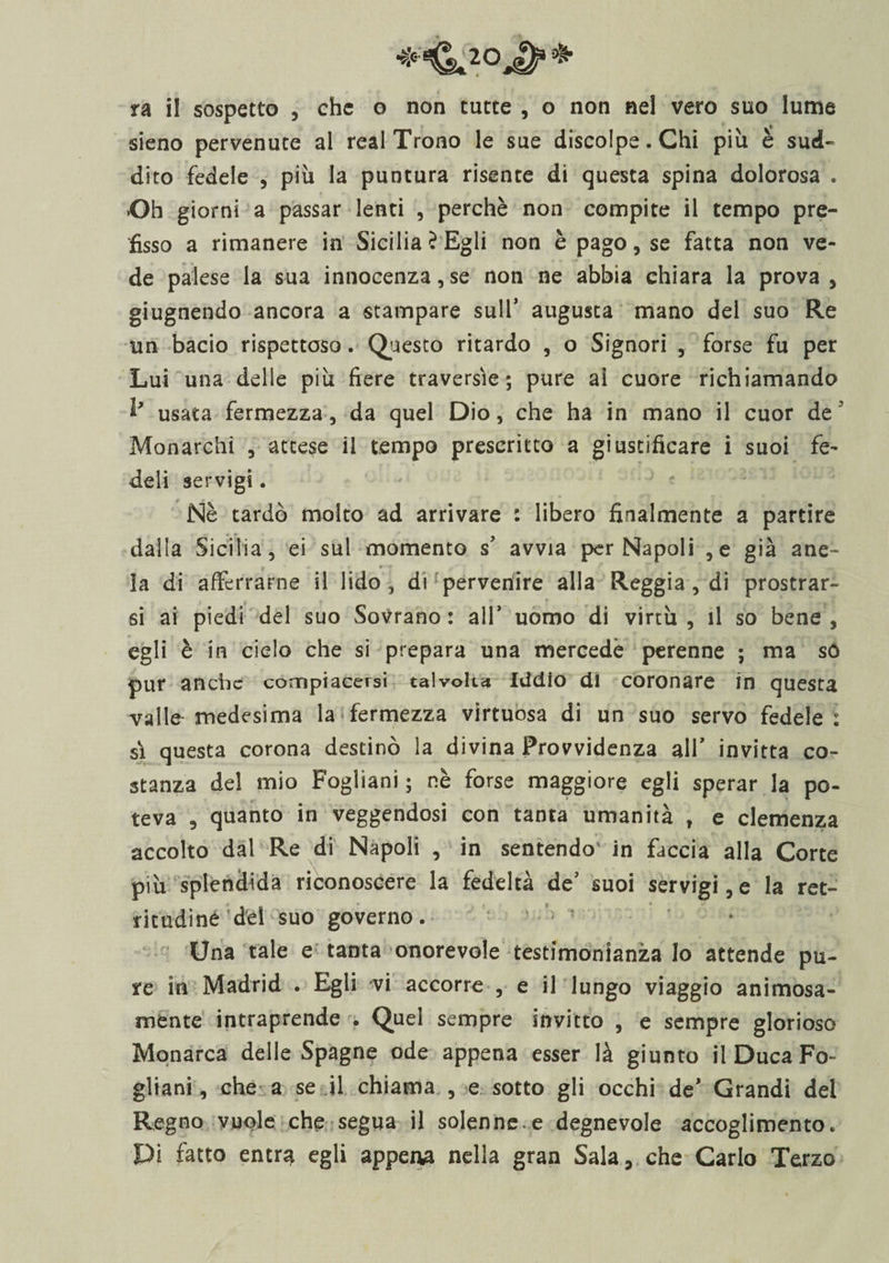 ra il sospetto , ehe o non tutte , o non nel vero suo lume sieno pervenute al reai Trono le sue discolpe. Chi più è sud¬ dito fedele , più la puntura risente di questa spina dolorosa . Oh giorni a passar lenti , perchè non compite il tempo pre¬ fisso a rimanere in Sicilia? Egli non è pago, se fatta non ve¬ de palese la sua innocenza,se non ne abbia chiara la prova , grugnendo ancora a stampare sull’ augusta mano del suo Re un bacio rispettoso. Questo ritardo , o Signori , forse fu per Lui una delle più fiere traversìe; pure ai cuore richiamando usata fermezza, da quel Dio, che ha in mano il cuor de ' Monarchi , attese il tempo prescritto a giustificare i suoi fe¬ deli servigi. Nè tardò molto ad arrivare : libero finalmente a partire dalla Sicilia, ei sul momento s’ avvia per Napoli ,e già ane- . o » +••■+ ■ * -T’ ' . • la di afferrarne il lido, di pervenire alla Reggia, di prostrar¬ si ai piedi del suo Sovrano: all* uomo di virtù , il so bene , egli è in cielo che si prepara una mercede perenne ; ma só pur anche compiacersi talvolta Iddio di coronare in questa valle medesima la fermezza virtuosa di un suo servo fedele : si questa corona destinò la divina Provvidenza all’ invitta co¬ stanza del mio Fogliani ; nè forse maggiore egli sperar la po¬ teva , quanto in veggendosi con tanta umanità , e clemenza accolto dal Re di Napoli , in sentendo' in faccia alla Corte più splendida riconoscere la fedeltà de’ suoi servigi, e la ret- ritudinè del suo governo. Una tale e tanta onorevole testimonianza lo attende pu¬ re in Madrid . Egli vi accorre , e il lungo viaggio animosa¬ mente intraprende . Quel sempre invitto , e sempre glorioso Monarca delle Spagne ode appena esser là giunto il Duca Fo¬ gliani, che a se il chiama , e sotto gli occhi de’ Grandi del Regno vuole che segua il solenne.e degnevole accoglimento. Pi fatto entn* egli appena nella gran Sala, che Carlo Terzo
