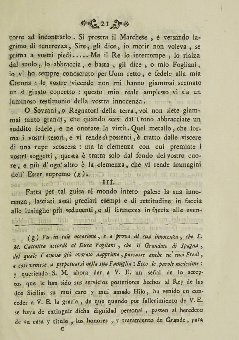 corre ad incontrarlo . Si prostra il Marchese , è versando la¬ grime di tenerezza, Sire, gli dice, io morir non voleva , se prima a vostri piedi..* *.. Ma il Re lo interrompe , lo rialza dal suolo , lo abbraccia, e basta , gli dice i o mio Fogliani , io v’ ho sempre conosciuto perUom retto, e fedele alla mia Corona : le vostre vicende non mi hanno giammai scemato un sì giusto concetto : questo mio reale amplesso vi sia un luminoso testimonio della vostra innocenza. O Sovrani, o Regnatori della terra, voi non siete giam¬ mai tanto grandi, che quando scesi dal Trono abbracciate un suddito fedele, e ne onorate la virtù. Quel metallo, che for¬ ma i vostri tesori , e vi rende sì possenti, è tratto dalle viscere di una rupe scoscesa : ma la clemenza con cui premiate i vostri soggetti , questa è tratta solo dal fondo del vostro cuo¬ re, e più d’ogn*altro è la clemenza, che vi rende immagini dell’ Esser supremo (g)* ut Fatta per tal guisa al mondo intero palese la sua inno¬ cenza , lasciati assai preclari esempi e di rettitudine in faccia alle lusinghe più seducenti, e di fermezza in faccia alle sven- (g) Fu in tuie occasione, e a prova dì sua innocenza, che S\ M. Cattolica accordò al Duca Fogliani , che il Grandato di Spagna , del quale f aveva già onorato dapprima, passasse anche ne suoi Eredi, * così venisse a perpetuarsi nella sua Famìglia : Ecco le parole medesime : y queriendo S. M. ahora dar a V. E, un serial de lo accep- tos que le han sido sus servicios posteriores hechos al Rey de las dos Sicilias su mui caro y mui amado Hijo, ha venido en con» ceder a V. E. la grada , de que quando por fallecimiento de V. E* se haya de extinguir dicha dignidad personal , passen al hereder© de su casa y titulo , Ics honores , y tratamicnta de Grande, par$ e