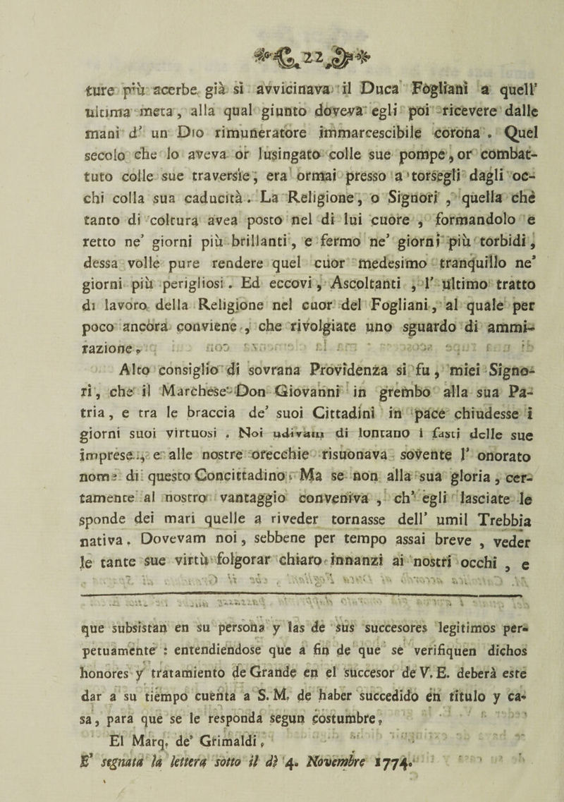 ultima meta, alla qual giunto doveva egli poi ricevere dalle mani d’ un Dio rimuneratore immarcescibile corona . Quel „ , f # j » !• secolo che lo aveva or lusingato colle sue pompe, or combat¬ tuto colle sue traversie, era ormai presso a corsegli dagli oc¬ chi colla sua caducità. La Religione, o Signori , quella che tanto di coltura avea posto nel di lui cuore , formandolo e retto neJ giorni più brillanti , e fermo ne giorni più torbidi, dessa volle pure rendere quel cuor medesimo tranquillo ne* giorni più perigliosi. Ed eccovi. Ascoltanti , V ultimo tratto di lavoro della Religione nel cuor del Fogliani, al quale per poco ancora conviene , che rivolgiate uno sguardo di animi- ■*»* razione o Alto consiglio di sovrana Previdenza si fu, miei Signo- che il Marchesi Don Giovanni in grembo alla sua Pa¬ tria , e tra le braccia de suoi Cittadini in pace chiudesse i giorni suoi virtuosi . Noi udì vaio di lontano i fasti delle sue imprese , e alle nostre orecchie rìsuonava sovente V onorato nom? di questo Concittadino* Ma se non alla sua gloria, cer¬ tamente al nostro vantaggio conveniva , eh egli lasciate le sponde dei mari quelle a riveder tornasse dell* umil Trebbia nativa. Dovevam noi, sebbene per tempo assai breve , veder le tante sue virtù folgorar chiaro innanzi ai nostri occhi , e , • mi i-, ■. w v-.v) Vt vtVf ; - v-.. 7yfvN->^ \r. f- «s * «i * ? * n t ^ que subsistan en su persona y Sas de sus succesores legitimos per» petuamente : entendiendose que a fin de que se verifiquen dichos fs f t é : . ... ..N ^ ^ ... /v -s « • 4 v honores y tratamiento de Grande en el succesor deV. E. deberà este dar a su riempo cuenta a S. M de haber succeduto én titulo y ca* ■ sa, para que se le responda segun eostumbre? El Marq. de’Grimaldi e Jf segnata la lettera sotto il dì 4* Novembre 1774* \