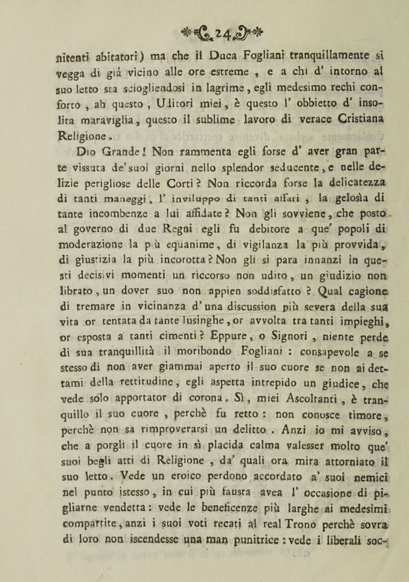 Elìcenti abitatori) ma che il Duca Fogliani tranquillamente si vegga di già vicino alle ore estreme , e a chi d' intorno al suo letto sta sciogliendosi in lagrime, egli medesimo rechi con¬ forto , ab questo , Uditori miei, è questo 1’ obbietto d’ inso¬ lita maraviglia, questo il sublime lavoro di verace Cristiana Religione, Dio Grande] Non rammenta egli forse d’ aver gran par¬ te vissuta de’suoi giorni nello splendor seducente,e nelle de¬ lizie perigliose delle Corti ? Non riccorda forse la delicatezza di tanti maneggi , 1 inviluppo di canti affari , la gelosìa di tante incombenze a lui affidate? Non gli sovviene, che posto, al governo di due Regni egli fu debitore a que’ popoli di moderazione la pii equanime, di vigilanza la più provvida, di giustizia la più incorotta ? Non gli si para innanzi in que¬ sti decisivi momenti un riccorso non udito, un giudizio non librato , un dover suo non appien soddisfatto ? Qual cagione di tremare in vicinanza d’una discussion più severa della sua vita or tentata da tante lusinghe,or avvolta tra tanti impieghi, or esposta a tanti cimenti? Eppure, o Signori , niente perde di sua tranquillità il moribondo Fogliani : consapevole a se stesso di non aver giammai aperto il suo cuore se non ai det¬ tami della rettitudine, egli aspetta intrepido un giudice, che vede solo apportator di corona. Sì, miei Ascoltanti , è tran¬ quillo il suo cuore , perchè fu retto: non conosce timore, perchè non sa rimprpverarsi un delitto . Anzi io mi avviso, che a porgli il cuore in sì placida calma valesser molto que’ suoi begli atti di Religione , da’ quali ora mira attorniato il suo letto. Vede un eroico perdono accordato a’ suoi nemici nel punto istesso, in cui più fausta avea 1’ occasione di pi¬ gliarne vendetta: vede le beneficenze più larghe ai medesimi compartite, anzi i suoi voti recati al reai Trono perchè sovra di loro non ascendesse una man punitrice : vede i liberali soc-