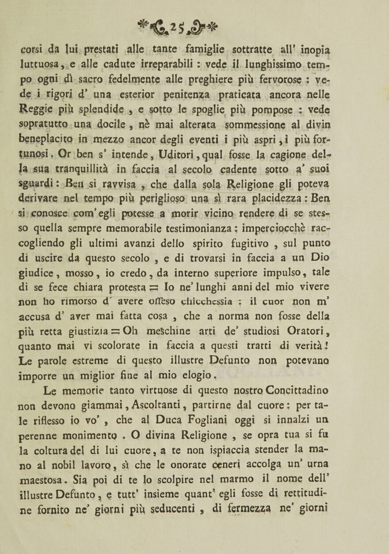 corsi da lui prestati alle tante famiglie sottratte all’ inopia luttuosa, e alle cadute irreparabili : vede il lunghissimo tem¬ po ogni dì sacro fedelmente alle preghiere più fervorose : ve¬ de i rigori d’ una esterior penitenza praticata ancora nelle Reggie più splendide , e sotto le spoglie più pompose : vede sopratutto una docile , nè mai alterata sommessìone al divin beneplacito in mezzo ancor degli eventi i più aspri, i più for¬ tunosi. Or ben s’ intende. Uditori,qual fosse la cagione del¬ la sua tranquillità in faccia al secolo cadente sotto a’ suoi sguardi : Ben si ravvisa , che dalla sola Religione gli poteva derivare nel tempo più periglioso una sì rara placidezza : Ben si conosce com’ egli potesse a morir vicino rendere di se stes¬ so quella sempre memorabile testimonianza ; imperciocché rac¬ cogliendo gli ultimi avanzi dello spirito fugitivo , sul punto di uscire da questo secolo , e di trovarsi in faccia a un Dio giudice, mosso, io credo , da interno superiore impulso, tale di se fece chiara protesta Io ne’ lunghi anni del mio vivere non ho rimorso d' avere offeso chicchessia : il cuor non m accusa d’ aver mai fatta cosa , che a norma non fosse della più retta giustizia —Oh meschine arti de’ studiosi Oratori, quanto mai vi scolorate in faccia a questi tratti di verità 1 Le parole estreme di questo illustre Defunto non potevano imporre un miglior fine al mio elogio. Le memorie tanto virtuose di questo nostro Concittadino non devono giammai, Ascoltanti, partirne dal cuore : per ta¬ le riflesso io vo’ , che al Duca Fogliani oggi si innalzi un perenne monimento . O divina Religione , se opra tua si fu la coltura del di lui cuore, a te non ispiaccia stender la ma¬ no al nobil lavoro, sì che le onorate ceneri accolga un’ urna maestosa. Sia poi di te lo scolpire nel marmo il nome deli* illustre Defunto, e tutt’ insieme quant’ egli fosse di rettitudi¬ ne fornito ne’ giorni più seducenti , di fermezza ne’ giorni