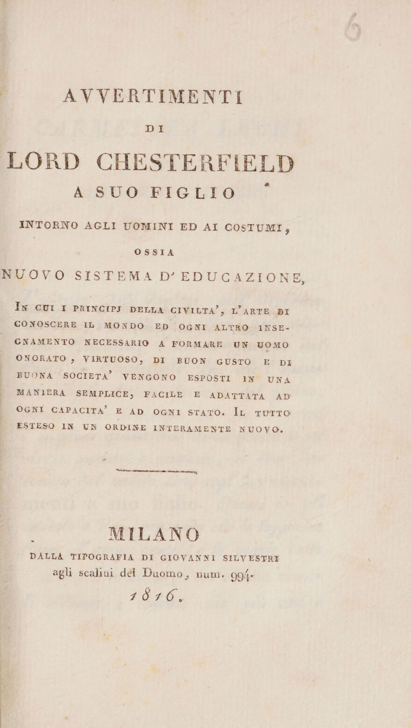 D I LORD CHESTERFIELD A SUO FIGLIO INTORNO AGLI UOMINI ED AI COSTUMI, OSSIA NUOVO SISTEMA COEDUCAZIONE, In evi I PRTNCIPJ DELLA CIVILTÀ’, l’aRTB DI CONOSCERE IL MONDO ED OGNI ALTRO INSE¬ GNAMENTO NECESSARIO A FORMARE UN UOMO ONORATO , VIRTUOSO, DI BUON GUSTO E DI BUONA società’ vengono ESPOSTI IN UNA MANIERA semplice, FACILE E ADATTATA AD Ogni capacita’ e ad ogni stato. Il tutto esteso in un ordine interamente nuovo. MILANO DALLA tipografia DI GIOVANNI SILVESTRI agli scalini dei Duomo^ uuui. 99/1.