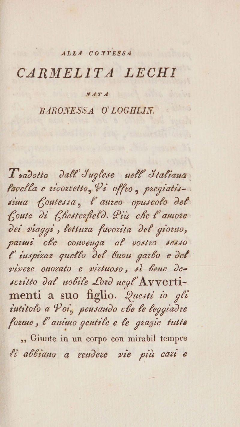 ALLA CONTESSA CARMELITA LEGHI HATA BAROISESSA 0' LOGIILIN. Ti^a^otlo 7)a&amp; i4^ieAe fìfta^taua favef^a e ttcozzetlo^ Vi offzo ^ pze^iatij^ éima ‘^outeAéa ^ / aureo opuécoio ^ei '^oute di '^/leétezjìeid. S^iu c/ie f amate dei map pi y {et i tira favorita de{ piozHOy parmi cSe coiweupa ai vostro éeAJo /’ iiupiraz cjueiio dei Suou patio e dei viveze onorato e virtuoso, aI Sene de- éczitto dai iioSiie Jiozd uepVA,YYQTtì-^ menti a suo figlio, ^ueéti io pii intitoio a Vot^ penjandò cSe ie ieppiadre forme 3 V animo pent He e ie pzafie tutte ,, Giunte in un corpo con mirabil tempre ii aSiiano a rendere vie piu cari e