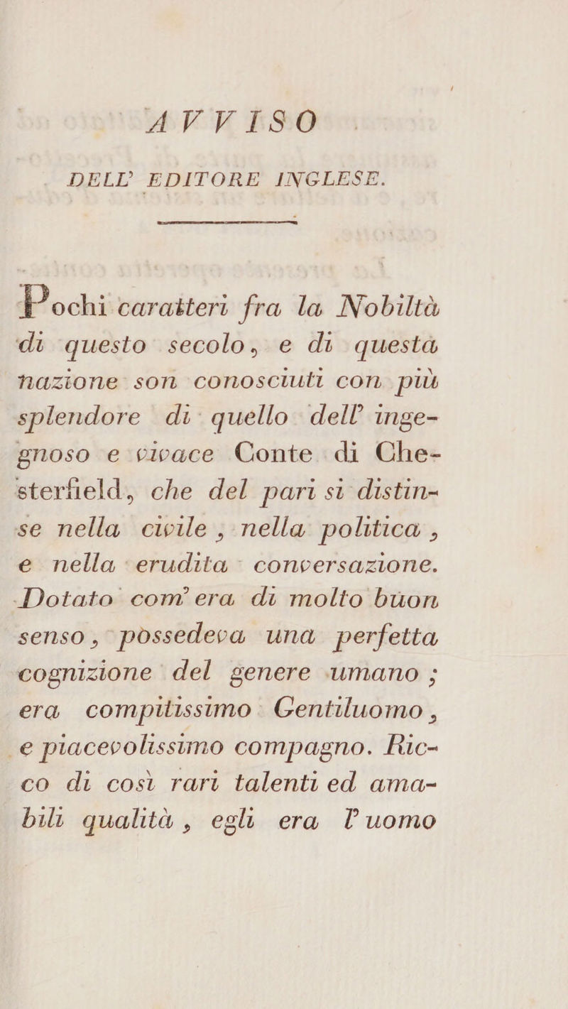 A VF ISO DELV EDITORE INGLESE. Pochi caratteri fra la Nobiltà di questo secolo^ e di questa nazione son conosciuti con più splendore di quello deW inge¬ gnoso e vivace Conte dì Che¬ sterfield ^ che del parisi distin-^ se nella civile ^ nella politica ^ e nella erudita conversazione. Dotato' coni’ era di molto buon senso ^ possedeva una perfetta cognizione del genere umano ; era compitissimo Gentiluomo^ e piacevolissimo compagno. Ric¬ co di così rari talenti ed ama¬