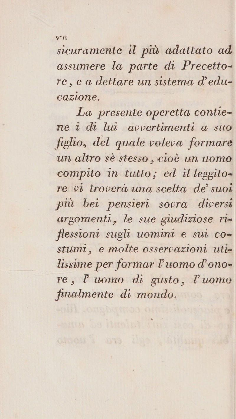 VTTl sicuramente il più adattato ad assumere la parte di Precetto^ re e a dettare un sistema coedu¬ cazione. La presente operetta contie¬ ne i dì lui avi^ertimenti a suo figlioe, del quale voleva formare un altro se stesso cioè un uomo compito in tutto; ed il leggito¬ re vi troverà una scelta de suoi più bei pensieri sovra diversi argomenti y le sue giudiziose ri¬ flessioni sugli uomini e sui co¬ stumi y e molte osservazioni uti¬ lissime per formar Vuomo d'ono¬ re y T uomo di gusto y V uomo finalmente di mondo.