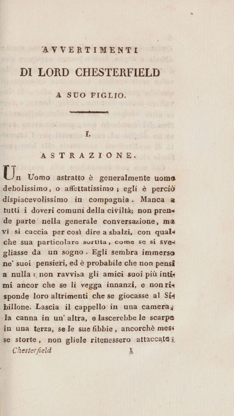 DI LORD CHESTERFIELD A SUO FIGLIO. I. ASTRAZIONE. Un Uomo astratto è generalmente noma debolissimo, o affettatissimo i egli è perciò dispiacevolissimo in compagnia. Manca a tutti i doveri comuni della civiltà; non pren^ de parte nella generale conversazione, ma vi si caccia per così dire a sbalzi, con qual«i che sua particolare surtita, come se si sve-^ gliasse da un sogno . Egli sembra immerso ne’ suoi pensieri, ed è probabile che non pensi a nulla : non ravvisa gli amici suoi più int» mi ancor che se li vegga innanzi, e nonrw sponde loro altrimenti che se giocasse al Si&lt;4 bilione. Lascia il cappello in una camera^ la canna in un* altra, e lascerebbe le scarpe in una terza, se le sue fibbie , ancorché mesi se storte, non gliele ritenessero attacca,t(5i