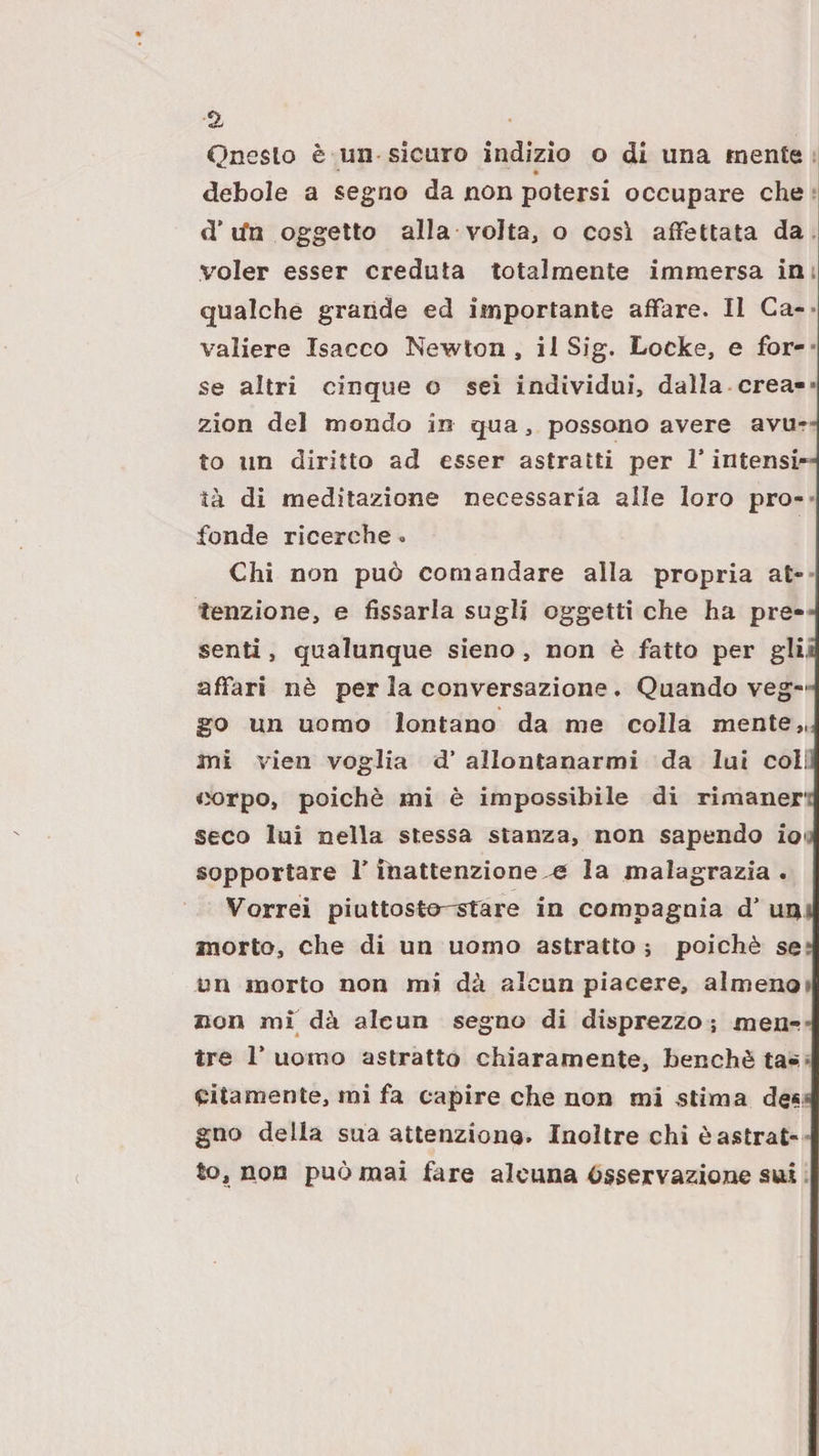 debole a segno da non potersi occupare che *( d’tfn oggetto alla volta, o cosi affettata da voler esser creduta totalmente immersa in; qualche grande ed importante affare. Il Ca-- valiere Isacco Newton, il Sig. Locke, e for-* se altri cinque o sei individui, dalla crea-* zion del mondo in qua, possono avere avu¬ to un diritto ad esser astratti per l’intensi¬ tà di meditazione necessaria alle loro pro-* fonde ricerche - Chi non può comandare alla propria at¬ tenzione, e fissarla sugli oggetti che ha pre-* senti, qualunque sieno, non è fatto per glii affari nè per la conversazione. Quando veg-^ go un uomo lontano da me colla mente,,; mi vieii voglia d’ allontanarmi da lui coli corpo, poiché mi è impossibile di rimaner; seco lui nella stessa stanza, non sapendo ioo sopportare T Tnattenzione,^ la malagrazia . Vorrei piuttosto-stare in compagnia d’ um morto, che di un uomo astratto j poiché se; un morto non mi dà alcun piacere, almeno» non mf dà alcun segno di disprezzo ; men*?* tre r uomo astratto chiaramente, benché ta*i* sitamente, mi fa capire che non mi stima de** gno della sua attenziono. Inoltre chi è astrat¬ to, nou può mai fare alcuna Osservazione sui.