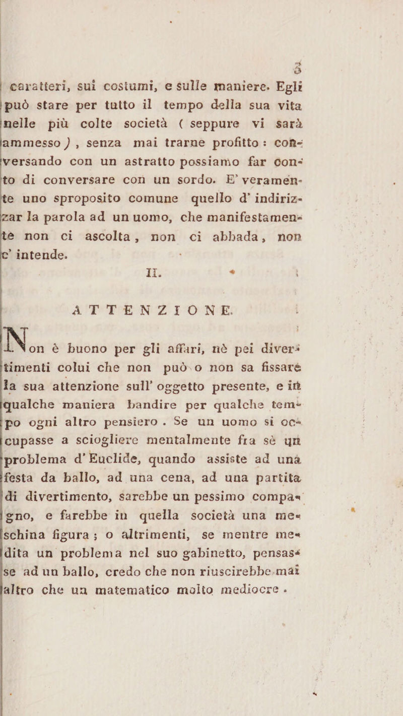 può stare per tutto il tempo della sua vita 'nelle più colte società ( seppure vi sarà lammesso J , senza mai trarne profitto : cotìr iversando con un astratto possiamo far con¬ to di conversare con un sordo. E’ veramen¬ te uno sproposito comune quello d* indiriz- [zar la parola ad un uomo, che manifestamen- rte non ci ascolta, non ci abbada, non fc’ intende. II. ATTENZIONE. ^ [X ^ on è buono per gli affari, nò pei divert’ rtimenti colui che non può o non sa fissare |Ia sua attenzione sull’ oggetto presente, e iit rqualche maniera bandire per qualche tem- Epo ogni altro pensiero . Se un uomo si oc- [cupasse a sciogliere mentalmente fi a sò qn •problema d’Euclide, quando assiste ad una |festa da ballo, ad una cena, ad una partita di divertimento, sarebbe un pessimo compai Jgno, e farebbe in quella società una me- tschina figura ; o altrimenti, se mentre inei Idita un problema nel suo gabinetto, pensas-^ |se ad un ballo, credo che non riuscirebbe mai ialtro che un matematico molto mediocre .