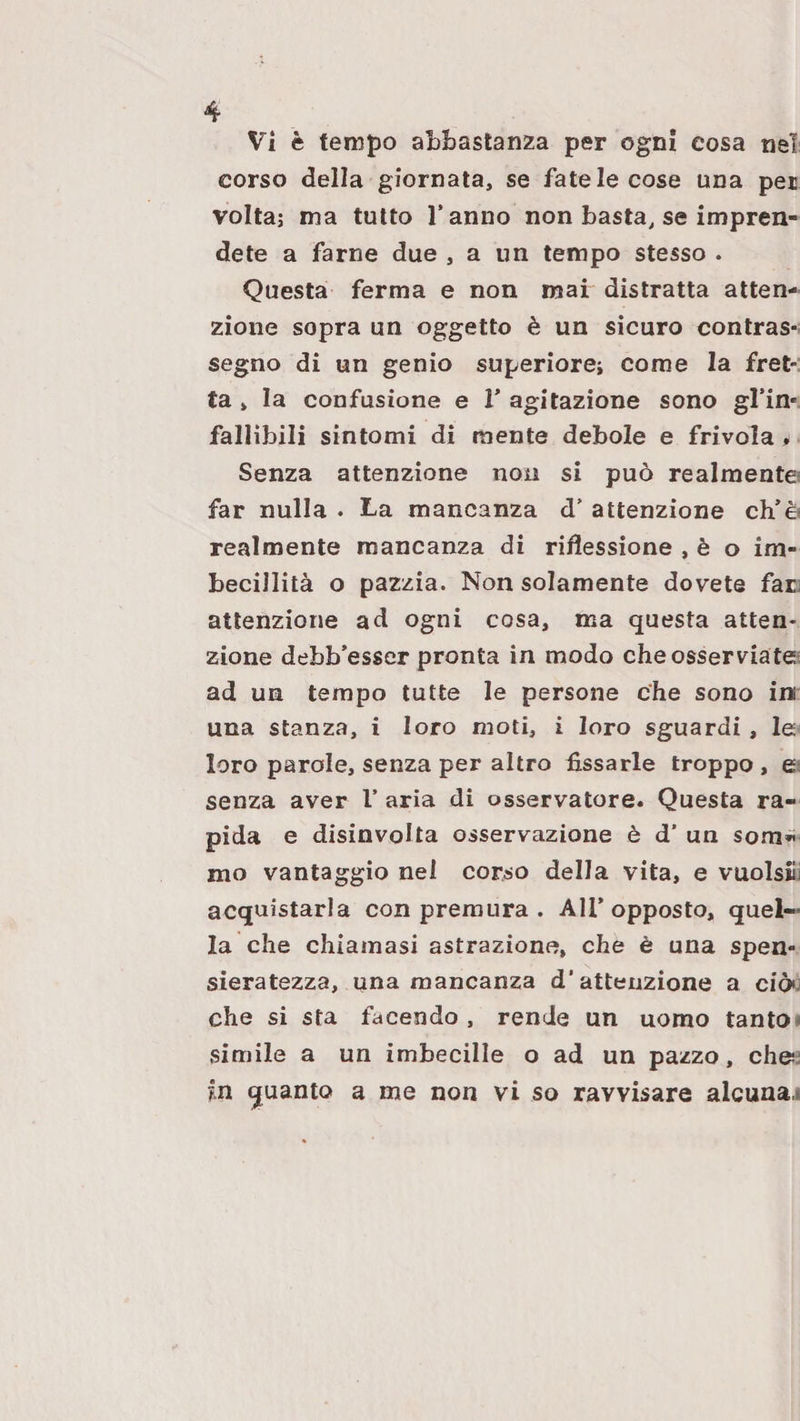 Vi è tempo abbastanza per ogni cosa nel corso della giornata, se fatele cose una pei voltaj ma tutto l’anno non basta, se impren¬ dete a farne due , a un tempo stesso . Questa ferma e non mai distratta atten¬ zione sopra un oggetto è un sicuro contras*; segno di un genio superiore; come la fret¬ ta , la confusione e V agitazione sono gl’in- fallibili sintomi di mente debole e frivola ♦ Senza attenzione non si può realmentei far nulla . La mancanza d’ attenzione ch’è« realmente mancanza di riflessione , è o im¬ becillità o pazzia. Non solamente dovete fau attenzione ad ogni cosa, ma questa atten¬ zione debb’esser pronta in modo cheosserviate^ ad un tempo tutte le persone che sono in una stanza, i loro moti, i loro sguardi, le loro parole, senza per altro fissarle troppo , et senza aver T aria di osservatore. Questa ra¬ pida e disinvolta osservazione è d’ un som^i mo vantaggio nel corso della vita, e vuolsili acquistarla con premura . All’opposto, quel¬ la che chiamasi astrazione, che è una spen¬ sieratezza, una mancanza d’attenzione a ciò*; che si sta facendo , rende un uomo tanto*; simile a un imbecille o ad un pazzo, che:i in guanto a me non vi so ravvisare alcuna.»