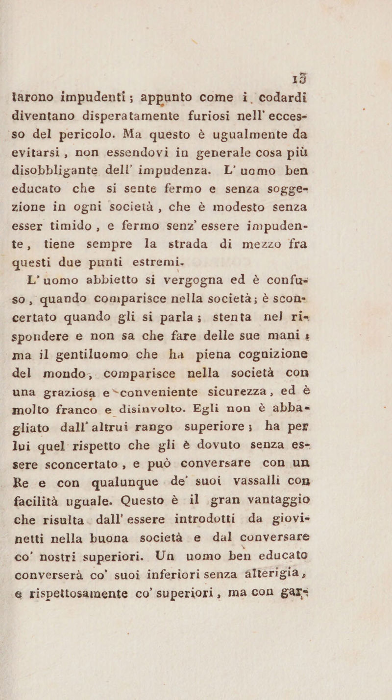 10 larono impudenti -, appunto come i. codardi diventano disperatamente furiosi nell’ ecces¬ so del pericolo. Ma questo è ugualmente da evitarsi , non essendovi in generale cosa più disobbligante dell’ impudenza. L’ uomo ben educato che si sente fermo e senza sogge¬ zione in ogni società , che è modesto senza esser timido , e fermo senz’ essere impuden¬ te , tiene sempre la strada di mezzo fra questi due punti estremi. L’ uomo abbietto si vergogna ed è confix-^ so , quando comparisce nella società j è scon¬ certato quando gli si parla j stenta nei ri-^ sporidere e non sa che fare delle sue mani « ma il gentiluomo che ha piena cognizione del moudo', comparisce nella società con una graziosa e'Conveniente sicurezza, ed è molto franco e disinvolto. Egli non è abba¬ gliato dall’altrui rango superiore} ha per lui quel rispetto che gli è dovuto senza es¬ sere sconcertato , e può conversare con un Re e con qualunque de’ suoi vassalli con facilità uguale. Questo è il gran vantaggio che risulta dall’ essere introdotti da giovi¬ netti nella buona società e dal conversare co’ nostri superiori. Un uomo ben educato converserà co’ suoi inferiori senza alterigia, e rispettosamente co’ superiori, ma con gar^-