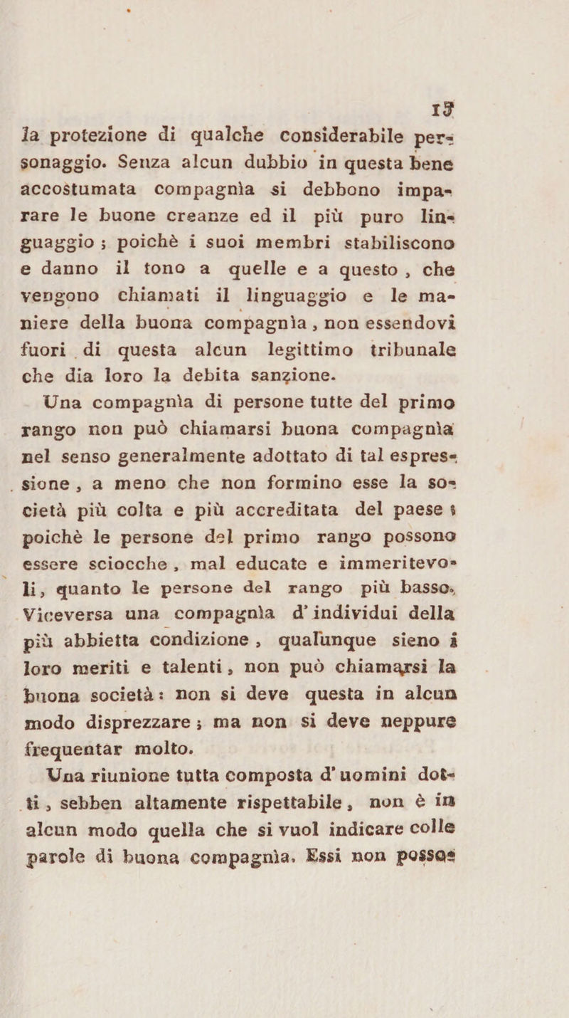 la protezione di qualche considerabile per¬ sonaggio. Senza alcun dubbio in questa bene accostumata compagnia si debbono impa¬ rare le buone creanze ed il più puro lin¬ guaggio ; poiché i suoi membri stabiliscono e danno il tono a quelle e a questo , che vengono chiamati il linguaggio e le ma¬ niere della buona compagnia , non essendovi fuori di questa alcun legittimo tribunale che dia loro la debita sanzione. Una compagnia di persone tutte del primo rango non può chiamarsi buona compagnia nel senso generalmente adottato di tal espres¬ sione , a meno che non formino esse la so¬ cietà più colta e più accreditata del paese ? poiché le persone del primo rango possono essere sciocche , mal educate e immeritevo¬ li , quanto le persone del rango più basso., Viceversa una compagnia d’individui della più abbietta condizione , quafunque sieno i loro meriti e talenti, non può chiamasi la buona società : non si deve questa in alcun modo disprezzare i ma non si deve neppure frequentar molto. Una riunione tutta composta d’uomini dot¬ ti , sebben altamente rispettabile, non è in alcun modo quella che si vuol indicare colle parole di buona compagnia. Essi non posSQS