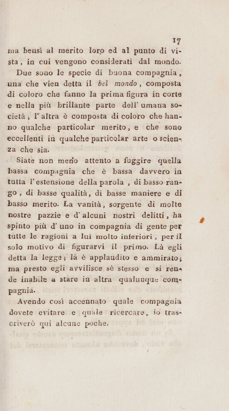 liia bensì al raerito lorp ed al punto di vi¬ sta , in cui vengono considerati dal mondo. Due sono le specie di buona compagnia, una che vien detta il bel mondo , composta di coloro che fanno la prima figura in corte e nella più brillante parte dell’ umana so¬ cietà , r altra è composta di coloro che han¬ no qualche particolar inerito, e che sono eccellenti in qualche particolar arte o scien¬ za che sia. Siate non meno attento a fuggire quella bassa compagnia che è bassa davvero in tutta l’estensione della parola , di basso ran¬ go , di basse qualità, di basse maniere e di basso merito. La vanità, sorgente di molte nostre pazzie e d’alcuni nostri delitti, ha spinto più d’ uno in compagnia di gente pe^ tutte le ragioni a lui molto inferiori , per il solo motivo di figurarvi il primo. Là egli detta la legge là è applaudito e ammirato j ma presto egli avvilisce sè stesso e si ren-t de inabile a stare in altra qualunque com,-, pagnia. Avendo così accennato quale compagnia dovete evitare e quale ricercare,, io tras¬ criverò qui alcune poche. /