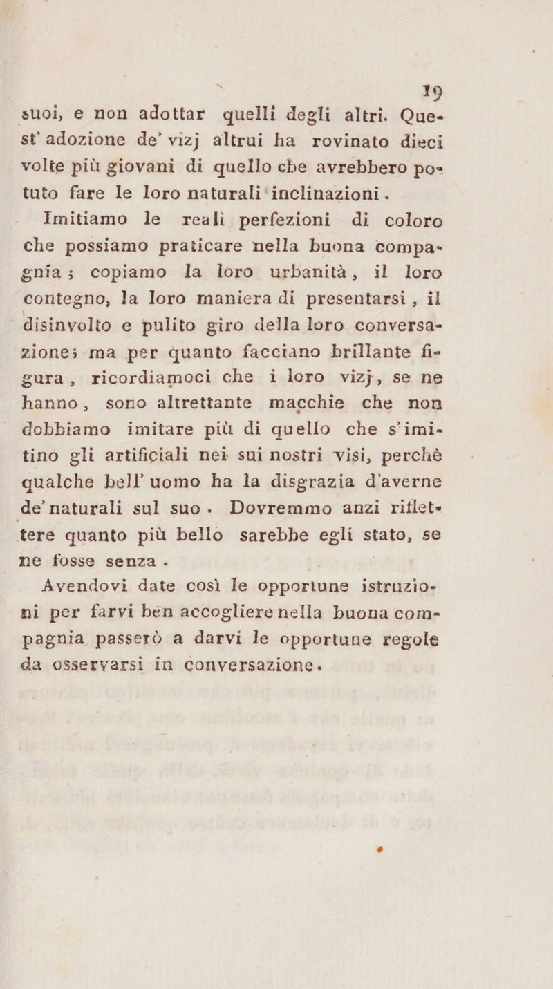 suoi, e non adottar quelli degli altri. Que¬ st’ adozione de’ vizj altrui ha rovinato dieci volte più giovani di quello che avrebbero po¬ tuto fare le loro naturali inclinazioni. Imitiamo le reali perfezioni di coloro che possiamo praticare nella buona compa¬ gnia ; copiamo la loro urbanità, il loro contegno, la loro maniera di presentarsi, il disinvolto e pulito giro della loro conversa¬ zione i ma per quanto facciano brillante fi¬ gura , ricordiamoci che i loro vizj , se ne hanno, sono altrettante macchie che non dobbiamo imitare più di quello che s’imi¬ tino gli artificiali nei sui nostri visi, perchè qualche bell’ uomo ha la disgrazia d’averne de’naturali sul suo . Dovremmo anzi rifiet- tere quanto più bello sarebbe egli stato, se ne fosse senza . Avendovi date così le opportune istruzio¬ ni per farvi ben accogliere nella buona com¬ pagnia passerò a darvi le opportune regole da osservarsi in conversazione.