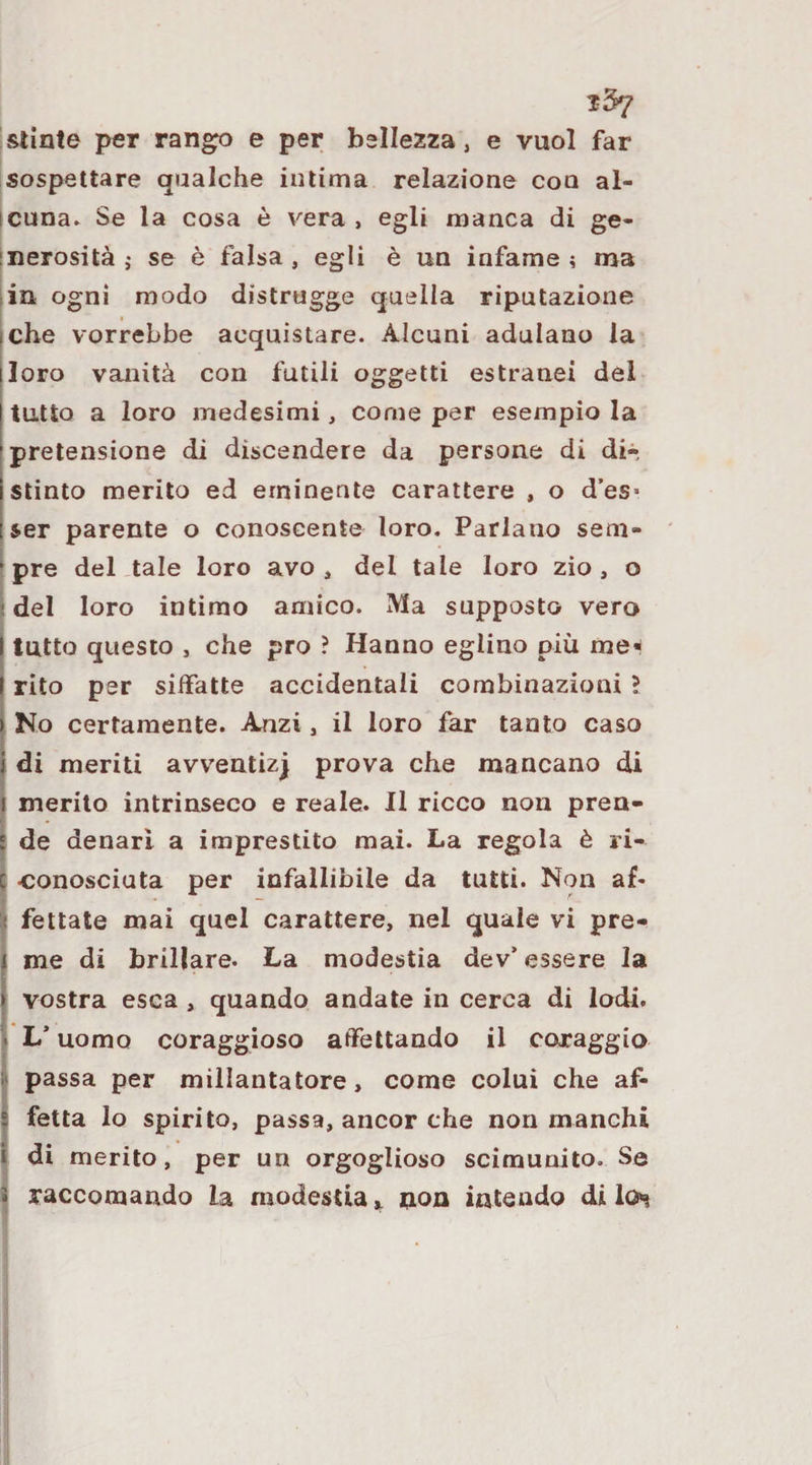 stinte per rango e per bellezza, e vuol far sospettare qualche intima relazione con al- icuna» Se la cosa è vera, egli manca di ge¬ nerosità j se è falsa , egli è un infame ^ ma ■ in ogni modo distrugge quella riputazione [che vorrebbe acquistare. Alcuni adulano la [loro vanità con futili oggetti estranei dei tutto a loro medesimi, come per esempio la pretensione di discendere da persone di di-- istinto merito ed eminente carattere , o d’es» Iser parente o conoscente loro. Parlano sem- I pre del tale loro avo, del tale loro zio, o [del loro intimo amico. Ma supposto vero I tutto questo , che prò ? Hanno eglino più me* ( rito per siffatte accidentali combinazioni ? I No certamente. Anzi, il loro far tanto caso I di meriti avventizjj prova che mancano di I merito intrinseco e reale. Il ricco non pren- \ de denari a imprestito mai. La regola è ri¬ conosciuta per infallibile da tutti. Non af¬ fettate mai quel carattere, nel quale vi pre¬ me di brillare. La modestia dev’essere la vostra esca , quando andate in cerca di lodi. * L’uomo coraggioso affettando il coraggio passa per millantatore, come colui che af¬ fetta lo spirito, passa, ancor che non manchi di merito, per un orgoglioso scimunito. Se raccomando la modestia i non intendo di los