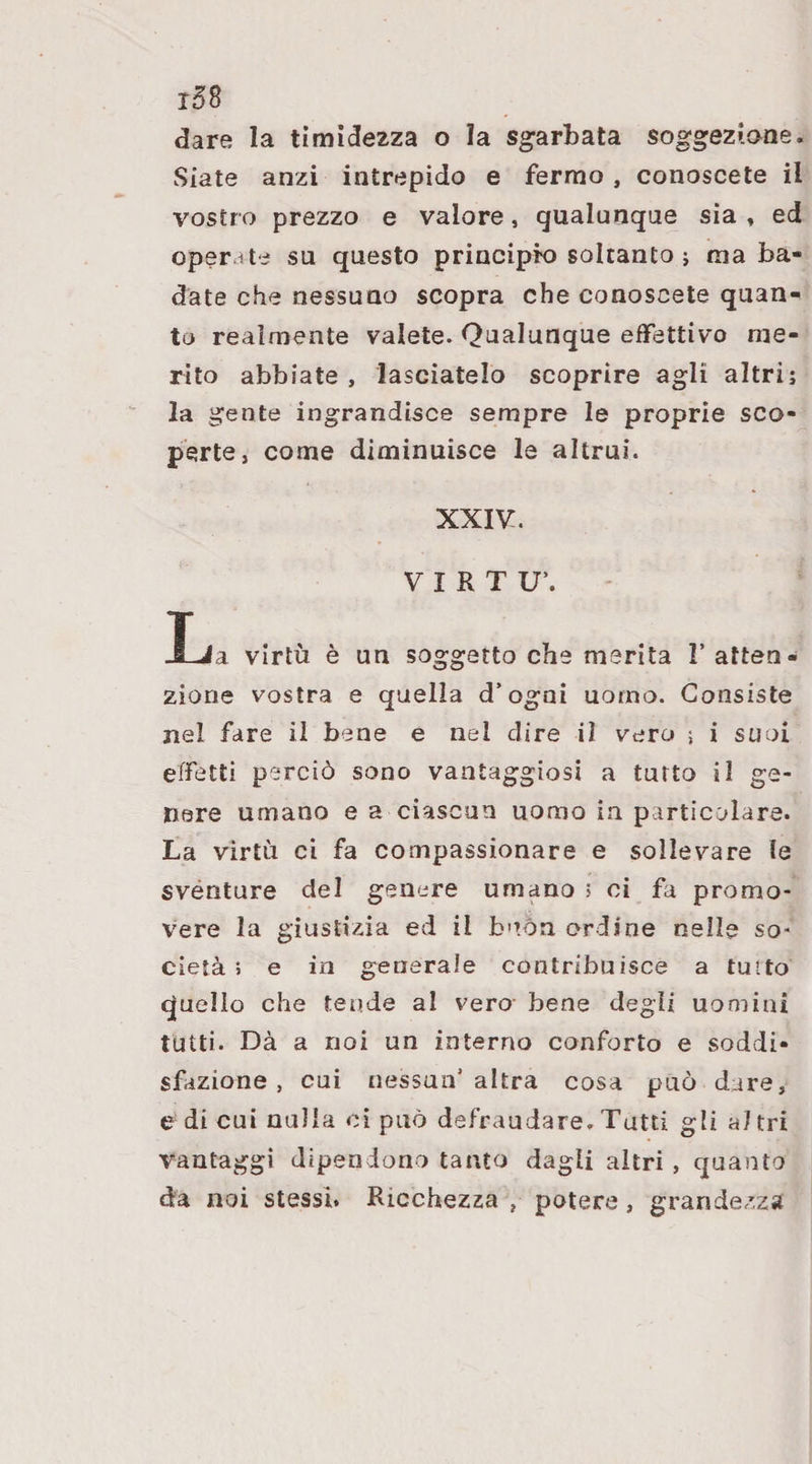 dare la timide2za o la sgarbata soggezione. Siate anzi intrepido e fermo, conoscete il vostro prezzo e valore, qualunque sia , ed operate su questo principio soltanto ; ma ba¬ date che nessuno scopra che conoscete quan¬ to realmente valete. Qualunque effettivo me¬ rito abbiate, lasciatelo scoprire agli altri; la gente ingrandisce sempre le proprie sco¬ perte, come diminuisce le altrui. XXIV. VIRTU’. Ija virtù è un soggetto che merita 1’ atten¬ zione vostra e quella d’ogai uomo. Consiste nel fare ii bene e nel dire il vero 5 i suoi effetti perciò sono vantaggiosi a tutto il ge¬ nere umano e a ciascun uomo in particolare. La virtù ci fa compassionare e sollevare le svénture del genere umano ; ci fa promo¬ vere la giustizia ed il b’tóa ordine nelle so- cietà 5 e in generale contribuisce a tutto quello che tende al vero bene degli uomini tutti. Dà a noi un interno conforto e soddi¬ sfazione , cui nessun’altra cosa può dare, e di cui nulla cì può defraudare. Tutti gli al tri vantaggi dipendono tanto dagli altri, quanto da noi stessi. Ricchezza , potere, grandezza