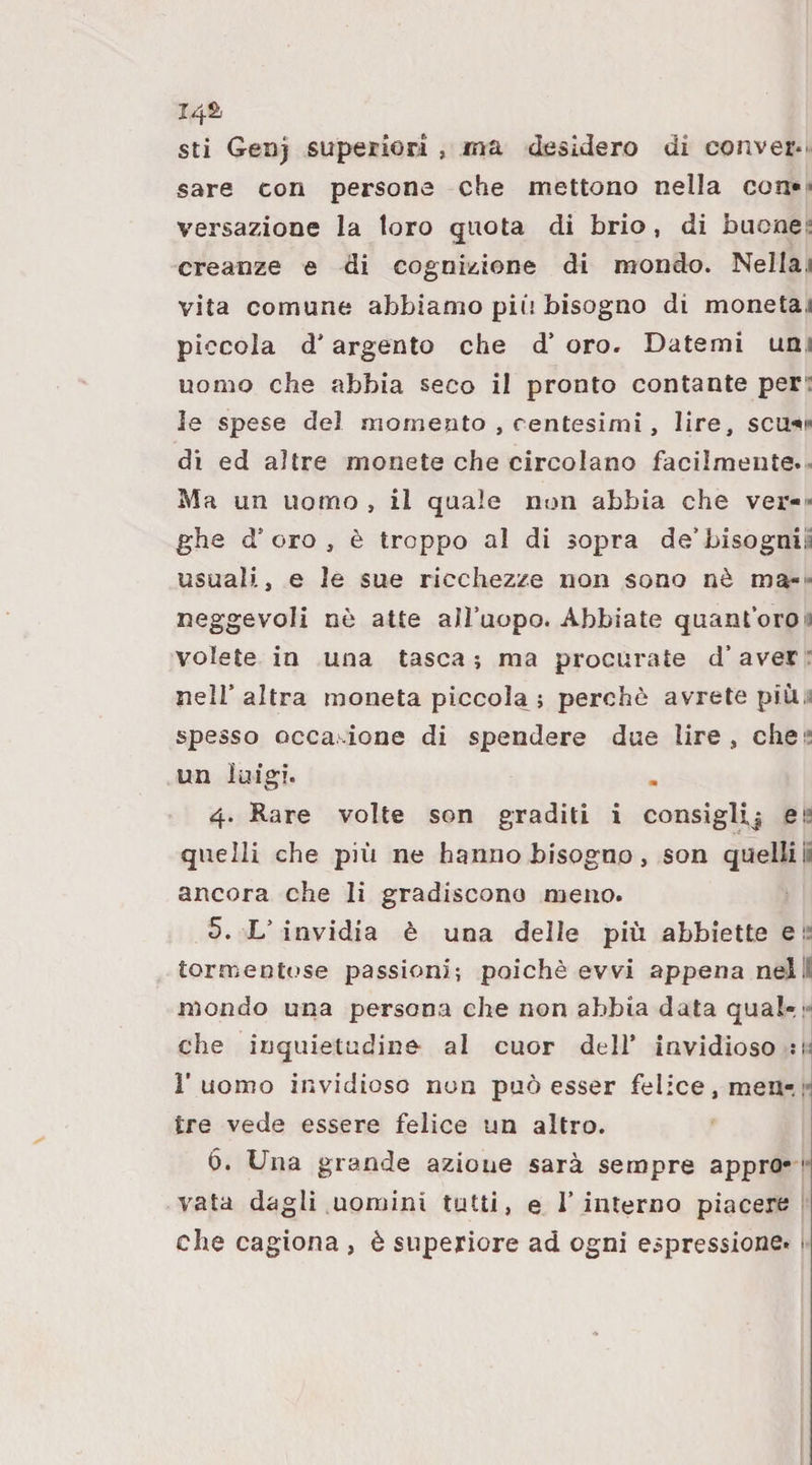 14^ sti Genj superiori , ma desidero di conver¬ sare con persone che mettono nella con* - versazione la loro quota di brio, di buone r creanze e di cognizione di mondo. Nella.» vita comune abbiamo più bisogno di moneta,) piccola d'argento che d* oro. Datemi un ; uomo che abbia seco il pronto contante per: le spese del momento , centesimi , lire, scu^i* di ed altre monete che circolano facilmente.- Ma un uomo , il quale non abbia che ver-» ghe d’oro, è troppo al di sopra de’bisognili usuali, e le sue ricchezze non sono nò ma-- neggevoli nè atte all’uopo. Abbiate quant’oroi volete in una tasca ; ma procurate d’ aver : nell’altra moneta piccola j perchè avrete più,: spesso occa ione di spendere due lire, chei! un luigi. 4. Rare volte son graditi i consigUj ei' quelli che più ne hanno bisogno, son quelli ia ancora che li gradiscono meno. 5. L’invidia è una delle più abbiette er tormentose passioni; poiché avvi appena nell mondo una persona che non abbia data qua!-.;- che inquietudine al cuor dell’ invidioso l’uomo invidioso non può esser felice, men-. :• tre vede essere felice un altro. 6. Una grande azione sarà sempre appro- ' vata dagli uomini tutti, e l’interno piacere che cagiona , è superiore ad ogni espressione. ■