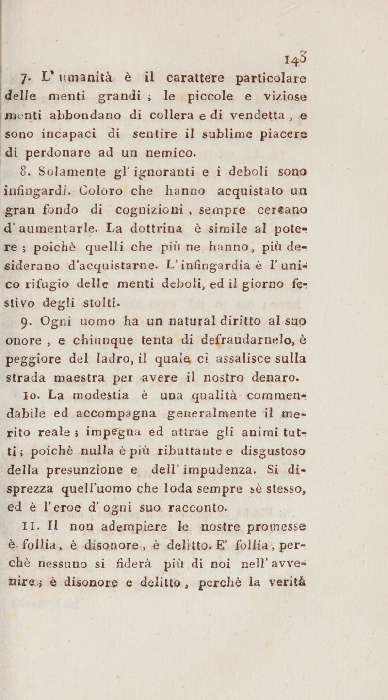 14^ 7* L* umanità è il carattere particolare delle menti grandi i le piccole e viziose me nti abbondano di collera e di vendetta , e sono incapaci di sentire il sublime piacere di perdonare ad un nemico. 8. Solamente gl’ ignoranti e i deboli sono infingardi. Coloro che hanno acquistato un gran fondo di cognizioni , sempre cercano d’aumentarle. La dottrina è simile al pote¬ re; poiché quelli che pinne hanno, più de¬ siderano d’acquistarne. L’infingardia è l’uni¬ co rifugio delle menti deboli, ed il giorno fe¬ stivo degli stolti. 9. Ogni uomo ha un naturai diritto al suo onore , e chiunque tenta di defraudamelo, è peggiore del ladro, il quaift ci assalisce sulla strada maestra pei avere il nostro denaro. 10. La modestia è una qualità commen¬ dabile ed accompagna generalmente il ine¬ rito reale ; impegna ed attrae gli animi tut¬ ti ; poiché nulla é più ributtante e disgustoso della presunzione e deli’ impudenza. Si di¬ sprezza quell’uomo che loda sempre sé stesso, ed é l’eroe d’ogni suo racconto. 11. Il non adempiere le nostre promesse é. follia, é disonore, é delitto. E’ follia, per¬ ché nessuno si fiderà più di noi nell’ avve¬ nire.; è disonore e delitto, perchè la verità