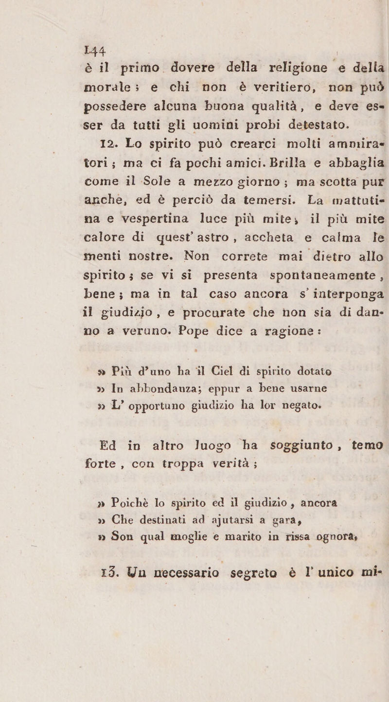 1-44 è il primo dovere della religione e della morale 5 e chi non è veritiero, non può possedere alcuna buona qualità, e deve es¬ ser da tutti gli uomini probi detestato. 12. Lo spirito può crearci molti ammira¬ tori j ma ci fa pochi amici. Brilla e abbaglia come il Sole a mezzo giorno j ma scotta pur anche, ed è perciò da temersi. La mattuti¬ na e vespertina luce più mitei il più mite calore di quest’ astro , accheta e calma le menti nostre. Non correte mai dietro allo spirito i se vi si presenta spontaneamente, bene j ma in tal caso ancora s’interponga il giudizio » e procurate che non sia di dan¬ no a veruno. Pope dice a ragione : » Più d’uno ha il Ciel di spirito dotato In abbondanza; eppur a Lene usarne jj L’ opportuno giudizio ha lor negato. Ed in altro luogo ha soggiunto, temo forte , con troppa verità ; » Poiché lo spirito ed il giudizio , ancora » Che destinati ad ajutarsi a gara. Si Son qual moglie e marito in rissa ognora, i3. Un necessario segreto è P unico mi-