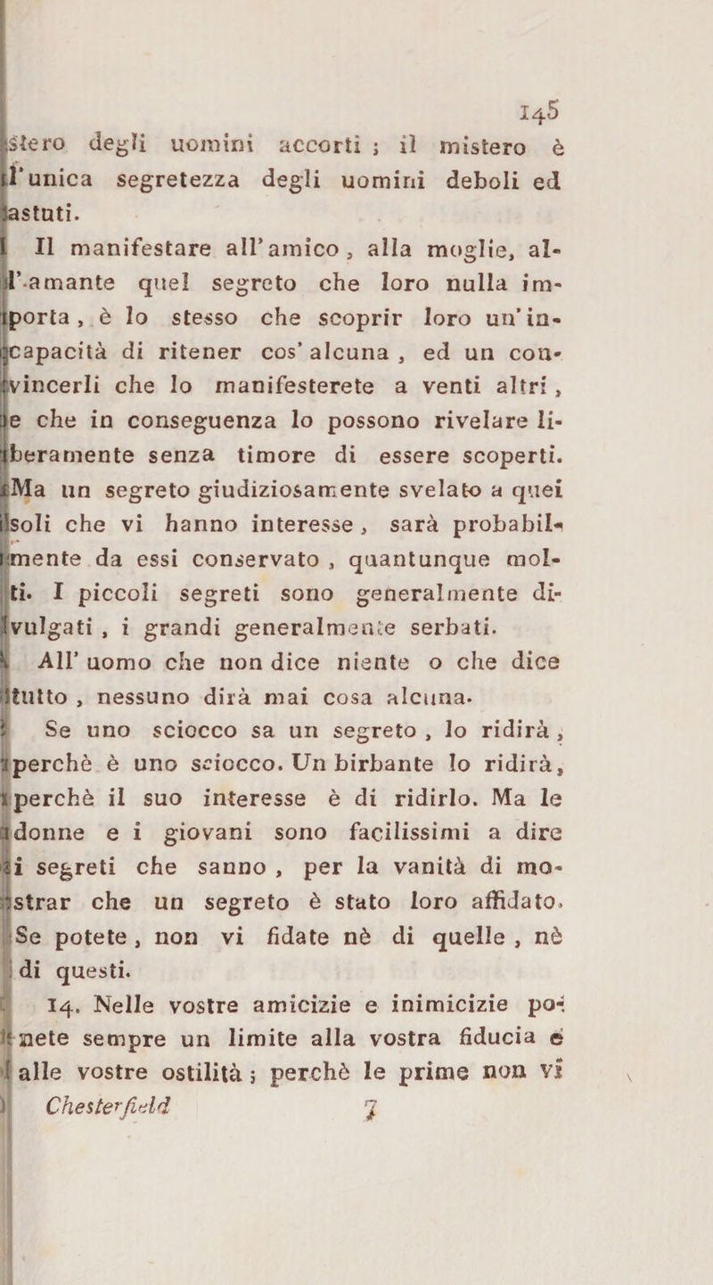 siero degli uomini accorti ; il mistero è l'unica segretezza degli uomini deboli ed tastati. l II manifestare all’amico, alla moglie, al- d’-amante quel segreto che loro nulla im¬ porta, è lo stesso che scoprir loro un’in¬ capacità di ritener cos’ alcuna , ed un con- ivincerli che lo manifesterete a venti altri, e che in conseguenza lo possono rivelare li- iberarnente senza timore di essere scoperti. |Ma un segreto giudiziosamente svelato a quei iìsoli che vi hanno interesse , sarà probabile jimente da essi conservato , quantunque mol- i ti. I piccoli segreti sono generalmente di- Ivulgati , i grandi generalmente serbati. \ Air uomo che non dice niente o che dice Jltutto , nessuno dirà mai cosa alcuna, ì Se uno sciocco sa un segreto , lo ridirà , aperchè è uno sciocco. Un birbante Io ridirà, I perchè il suo interesse è di ridirlo. Ma le ladonne e i giovani sono facilissimi a dire segreti che sanno , per la vanità di mo- Ìstrar che un segreto è stato loro affidato. Se potete , non vi fidate nè di quelle , nò di questi. 14. Nelle vostre amicizie e inimicizie po-. siete sempre un limite alla vostra fiducia é 'I alle vostre ostilità 3 perchè le prime non vi f ChesterJitild 7