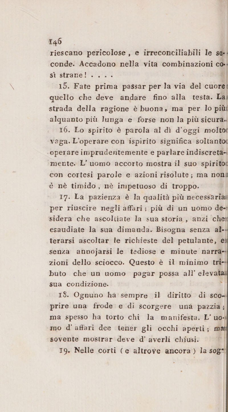 1^6 riescano pericolose , e irreconciliabili le se-- conde. Accadono nella vita combinazioni co-' SI strane ! . . . . 15. Fate prima passar per la via del cuorei: quello che deve andare fino alla testa. Lai strada della ragione è buona, ma per lo piùi alquanto più lunga e forse non la più sicura.. 16. Lo spirito è parola al dì d’oggi moltor vaga. L’operare con ispirito significa soltantoi; operare imprudentemente e parlare indiscreta¬ mente. L’ uomo accorto mostra il suo spìritoi: con cortesi parole e azioni risolute j ma nonu è nè timido , nè impetuoso di troppo. 17. La pazienza è la qualità più necessìiriai- per riuscire negli affari ; più di un uomo de¬ sidera che ascoltiate la sua storia , anzi che:: esaudiate la sua dimanda. Bisogna senza al¬ terarsi ascoltar le richieste del petulante, eis senza annojarsi le tediose e minute narra¬ zioni dello sciocco. Questo è il minimo tri¬ buto che un uomo pagar possa all’ elevata:, sua condizione. 18. Ognuno ha sempre il diritto di sco¬ prire una frode e di scorgere una pazzia j ma spesso ha torto chi la manifesta. L’uo-. mo d’ affari dee tener gli occhi aperti ; mai sovente mostrar deve d’ averli chiusi. 19. Nelle corti (e altrove ancora) la sog’