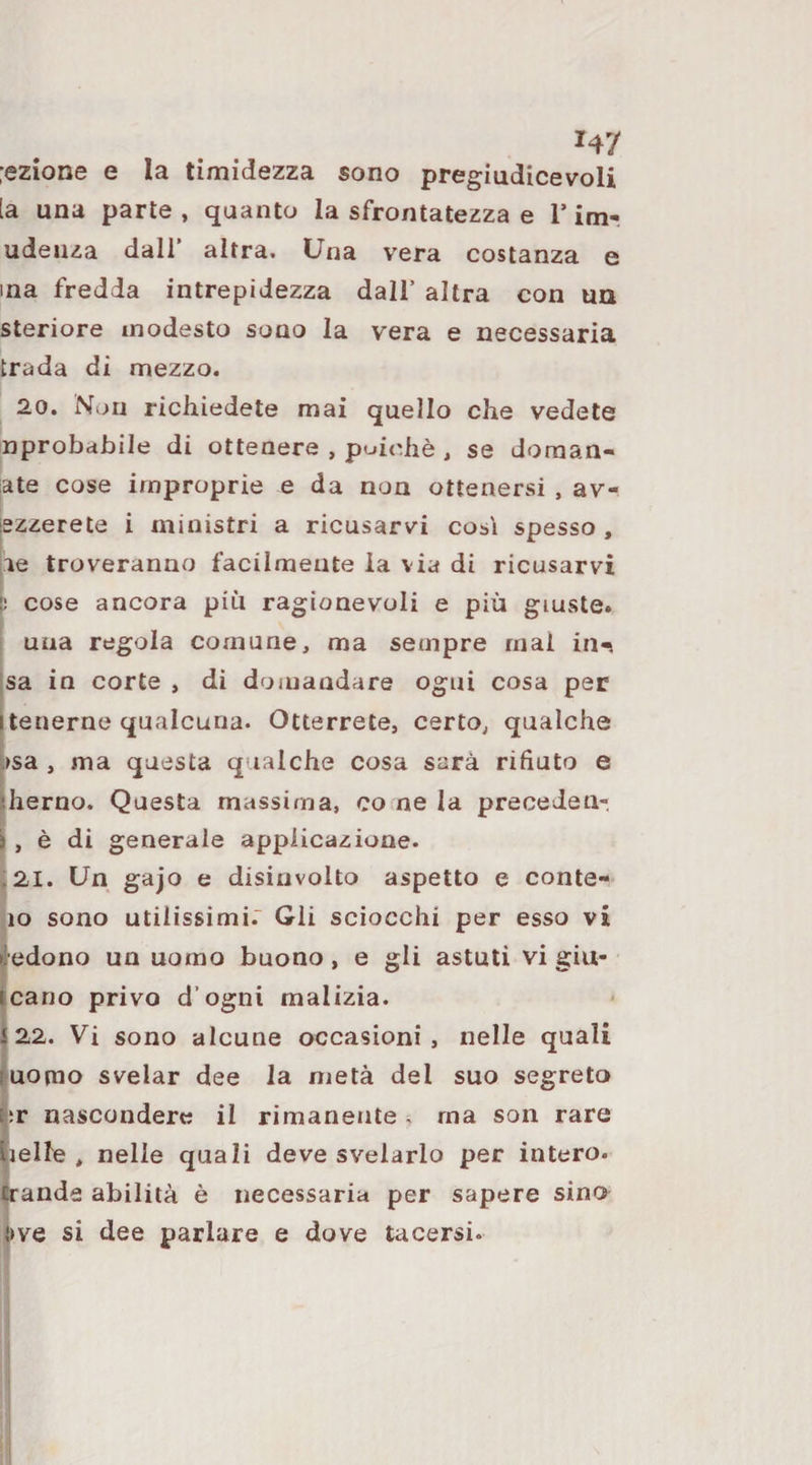 :ezione e la timidezza sono pregiudicevoli [a una parte , quanto la sfrontatezza e T im- udeiiza dall altra. Cna v’era costanza e ma fredda intrepidezza dall’ altra con un steriore modesto sono la vera e necessaria trada di mezzo. 20. Non richiedete mai quello che vedete nprobabile di ottenere , poiché , se doraan- late cose improprie e da non ottenersi , av- szzerete i ministri a ricusarvi cosi spesso , le troveranno facilmente la via di ricusarvi li cose ancora più ragionevoli e più giuste. una regola comune, ma sempre mal in^ jSa in corte , di doiuandare ogni cosa per itenerne qualcuna. Otterrete, certo, qualche bsa , ma questa qualche cosa sarà rifiuto e sherno. Questa massima, co ne la precedeti- i , è di generale applicazione. :2I. Un gajo e disinvolto aspetto e conte- io sono utilissimi.” Gli sciocchi per esso vi (ledono un uomo buono, e gli astuti vi giu¬ ncano privo d’ogni malizia. |22. Vi sono alcune occasioni , nelle quali fuomo svelar dee la metà del suo segreto Éi:r nascondere il rimanente. ma son rare tielle , nelle quali deve svelarlo per intero, ^ande abilità è necessaria per sapere sino ,^ve si dee parlare e dove tacersi.