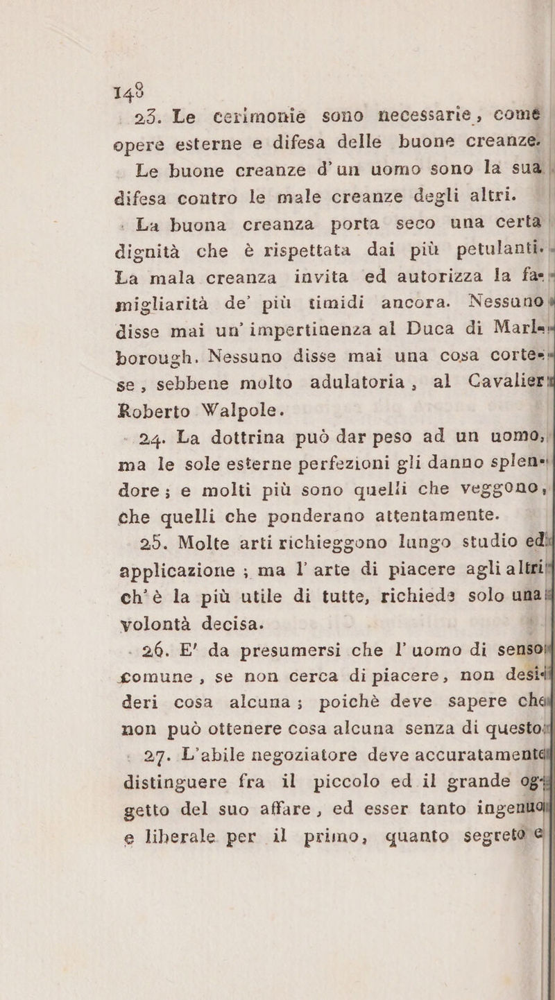 23. Le ceiimomè sono necessarie, come opere esterne e difesa delle buone creanze. Le buone creanze d’uii uomo sono la sua difesa contro le male creanze degli altri. La buona creanza porta seco una certa dignità che è rispettata dai più petulanti. ^ La mala creanza invita ed autorizza la fa-, migliarità de’ più timidi ancora. Nessuno disse mai un’ impertinenza al Duca di Mari-!* borough. Nessuno disse mai una cosa corte-!!* se , sebbene molto adulatoria , al Cavalier!i Koberto \falpole. 24. La dottrina può dar peso ad un uomo, ma le sole esterne perfezioni gli danno splen¬ dore ; e molti più sono quelli che veggono, che quelli che ponderano attentamente. 25. Molte arti richieggono lungo stadio ed: applicazione ; ma l’arte di piacere agli altri eh’è la più utile di tutte, richiede solo una; volontà decisa. 26. E' da presumersi che 1’ uomo di sensoH jComune , se non cerca di piacere, non desi-i^ deri cosa alcuna ; poiché deve sapere che' non può ottenere cosa alcuna senza di questo: 27. L’abile negoziatore deve accuratamentei; i distinguere fra il piccolo ed il grande ogL ; getto del suo aifare , ed esser tanto ingenuoi; e liberale per il primo, quanto segreto e