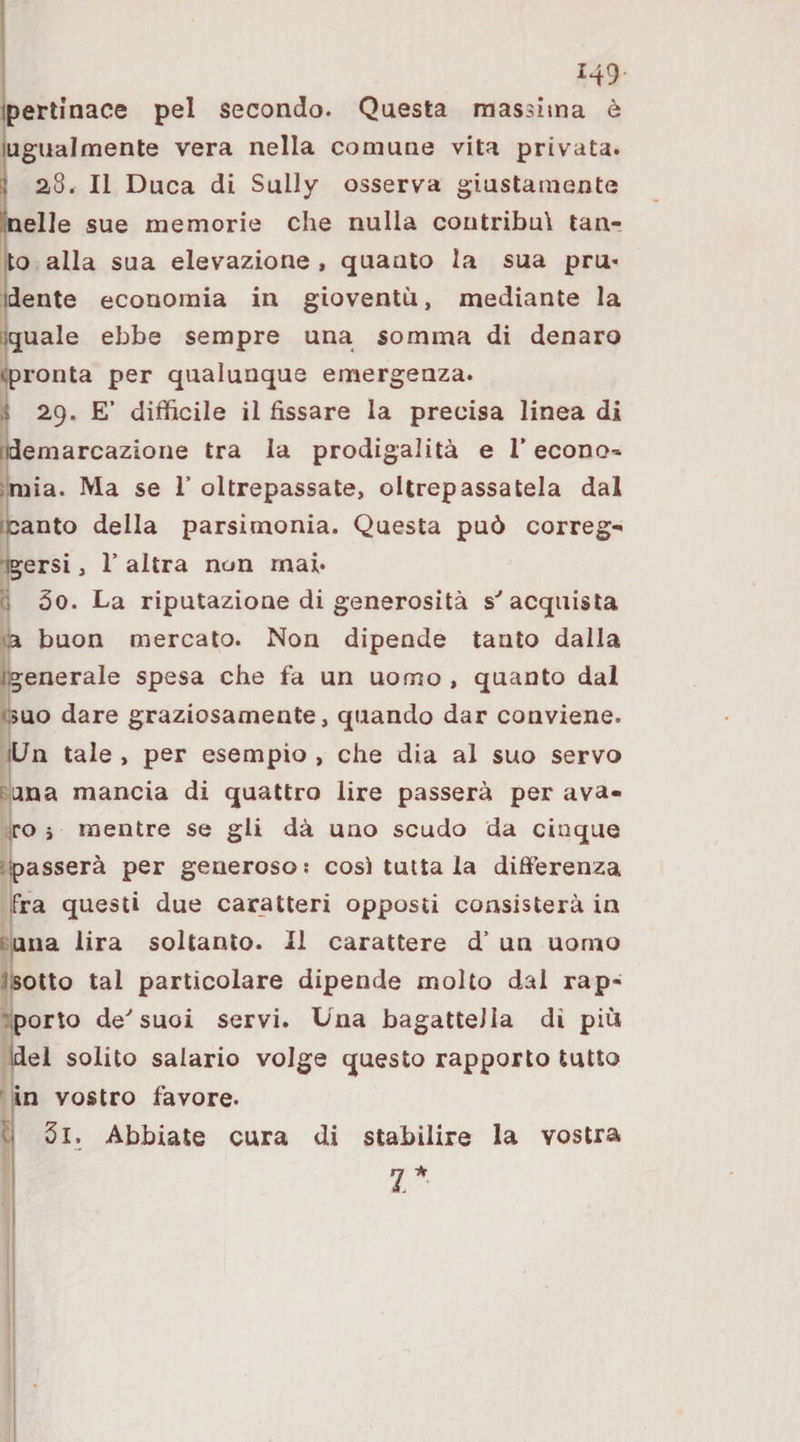 ; 149 ipertinace pel secondo. Questa massima è lugiialmente vera nella comune vita privata. I 28. Il Duca di Sally osserva giustamente lineile sue memorie che nulla contribuì tan¬ to alla sua elevazione , quanto la sua pru- ideate economia in gioventù, mediante la Gquale ebbe sempre una somma di denaro (pronta per qualunque emergenza. I 29. E’ difficile il fissare la precisa linea di idemarcazione tra la prodigalità e 1’econo-» .mia. Ma se T oltrepassate, oltrepassatela dal icanto della parsimonia. Questa può correg- igersi, r altra non mai. i 5o. La riputazione di generosità s''acquista ca buon mercato. Non dipende tanto dalla j'generale spesa che fa un uomo , quanto dal Guo dare graziosamente, quando dar conviene. iL/n tale , per esempio , che dia al suo servo FLina mancia di quattro lire passerà per ava- iro i mentre se gli dà uno scudo da cinque •passerà per generoso! cosi tutta la difi'erenza fra questi due car_atteri opposti consisterà in t ana lira soltanto. Il carattere d' un uomo Jsotto tal particolare dipende molto dal rap- :;porto de''suoi servi. Una bagattella di piu Idei solito salario volge questo rapporto tutto in vostro favore. I 3l. Abbiate cura di stabilire la vostra