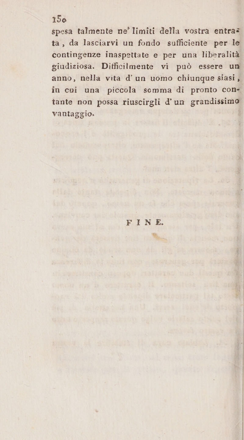 l5o spesa talmente ne^ limiti della vostra entra* ta , da lasciarvi un fondo sufficiente per le contingenze inaspettate e per una liberalità giudiziosa. Difficilmente vi può essere un anno, nella vita d’un uomo chiunque siasi, in cui una piccola somma di pronto con¬ tante non possa riuscirgli d’ un grandissimo vantaggio. FINE.
