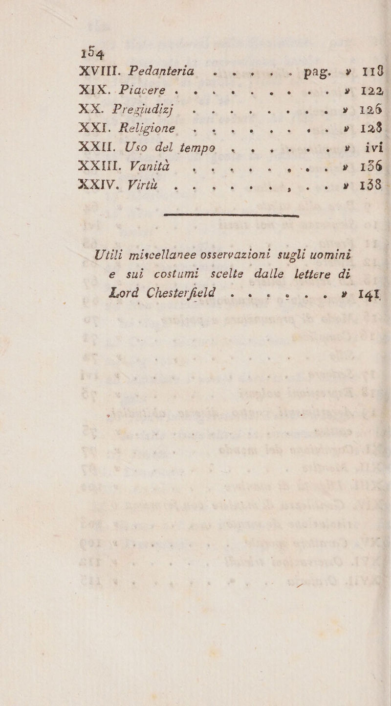 XIX. Piacere . . . . XX. Pregiudìzi XXI. Religione XXII. Uno del tempo XXIII. Vanità . . XXIV. Virtìi .... « • • • • .V 125 .y 128 .y ivi . . , . . y i5S . . , . . y l58 miscellanee osservazioni sugli uomini e sui costumi scelte dalle Lettere di Lord Chesterfield . . . « . , y 14I