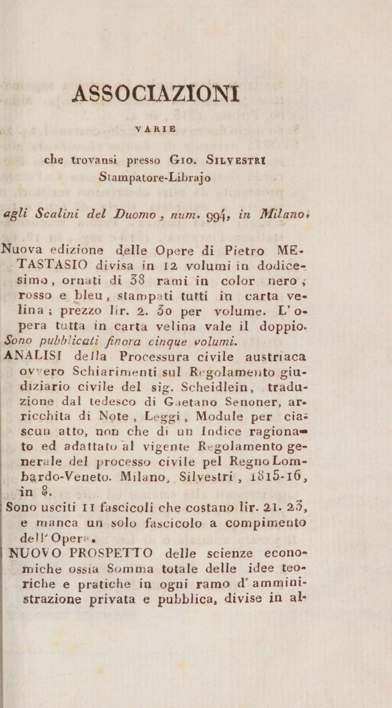 ASSOCIAZIONI VARIE che trovansi presso Gio. Silvestri Stampatore-Librajo cigli Scalini del Duomo , num. 994, in Milano* Nuova ecli/.fone delle Opere di Pietro ME- TASTASIO divisa in 12 volumi in dodice-, simo, ornati di 58 rami in color nero i rosso e bleu, stampati tutti in carta ve¬ lina; prezzo lir. 2. 5o per volume. L’o¬ pera tutta in carta velina vale il doppio. Sono pubblicali finora cinque aolumi, ANALISI della Processura civile austriaca ov'^ero Schiarimenti sul Regolamento giu¬ diziario civile del sig. Scheidlein, tradu¬ zione dal tedesco di Gaetano Senoner, ar¬ ricchita di Note , Leggi , Module per cia^ scuu atto, non che di un Indice ragiona¬ to ed adattato al vigente Regolamento ge¬ nerale del processo civile pel RegnoLorn- ; bardO‘Veneto. Milano, Silvestri , i8l5*l6, : in 8. I Sono usciti II fascicoli che costano lir. 21. 2.5, ! e manca un solo fascicolo a compimento I dell'Opera'. NUOVO PROSPETTO delle scienze econo¬ miche ossia Somma totale delle idee teo¬ riche e pratiche in ogni ramo d’ ammini¬ strazione privata e pubblica, divise in al-