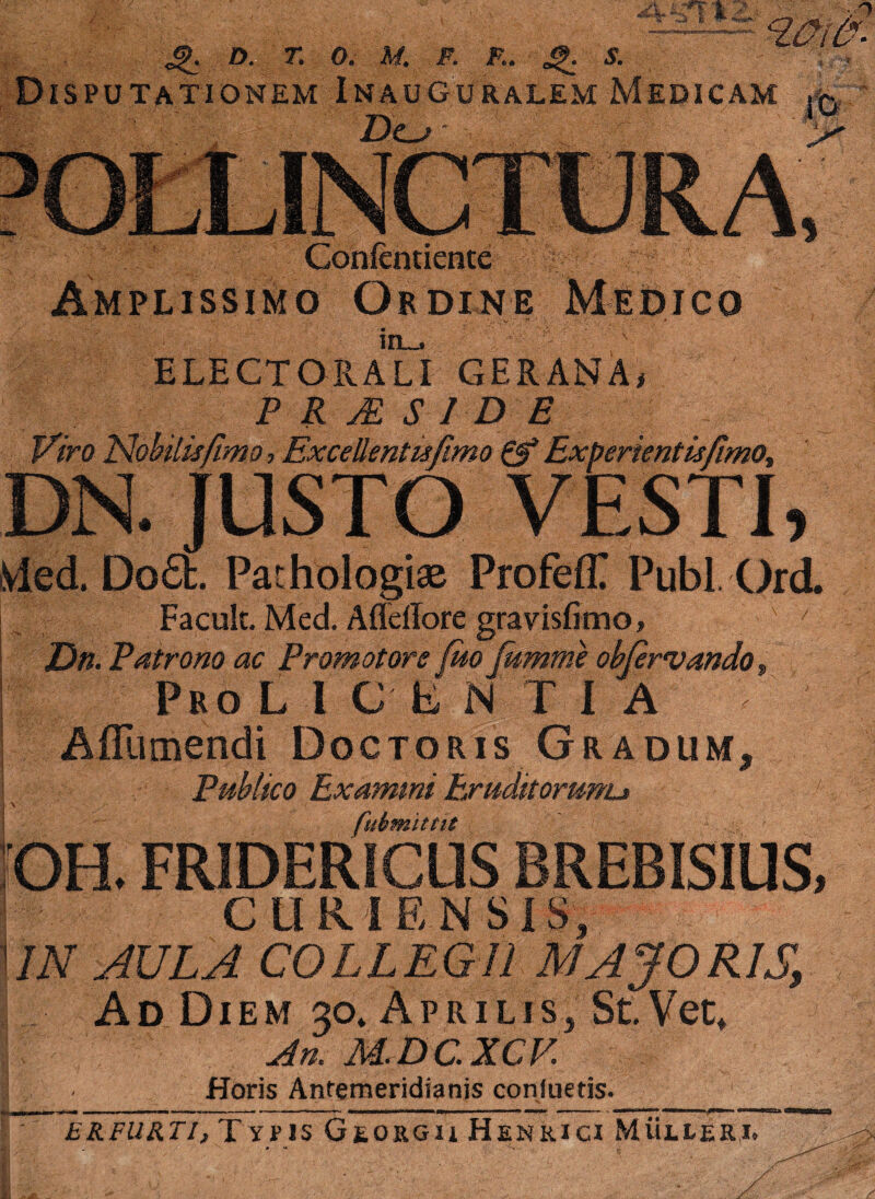 Q O. T. 0. M. m F.. || S. Disputationem Inauguralem Medicam Gonfentience Amplissimo Ordine;. Medico ELECTORALI GERANA, PRsESIDE Viro Nobilis fimo, Excellentufimo & Exberientisfimo, DN. JUSTO VESTI, iVled. Do£fc. Pathologise ProfefT Pubi Ord. Facult. Med. Affdfore gravisfimo, Dn. Patrono ac Promotors fuofumme obfervando„ Pro L l C E N T I A Aflumendi Doctoris Gradum, Publico Examini Exudttorunu '■ fuimittit OH, FRIDERICUS BREBISIUS, CURI EN SIS, 11N AULA COLLEGII MAJORIS, Ad Diem 30» Aprilis, StVet* An. M.DCXCV Horis Antemeridianis conluetis. er furti. Typis Georgu Henrici Mullee,i.