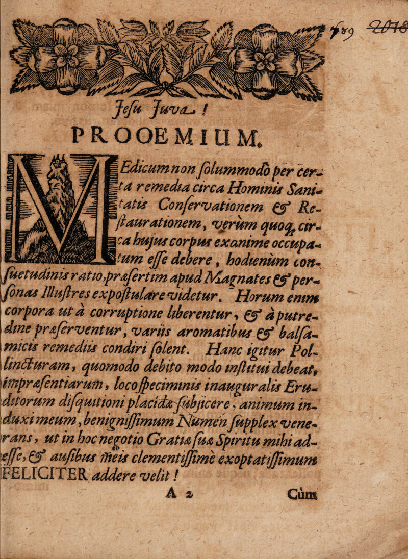 PROOEMIUM. Edicumnonjblummodb per cer- ta remedia circa Hominis Sani- tatis Confervationem & Re- aurationem, vjsrum quofyrir- hujus corpus exanime occupa- T-tum e(Je debere, hodienum ton- juetudinis ratio,prsjeriim apud Magnates & per« tfinas lUuftres expofiulaire didetur. Horum enim corporaut a corruptione liberentur» d putre- dmeprsfirventur, variis aromatibus Q? balja- mic-ia’ remediis condiri filent. Hanc igitur Pol- linituram, quomodo debito modo inftitui debeat, imprafentiarum, locojpecimmis inauguratis Eru- di torum difqmtiom placictsrfiibjicere, animum in¬ duxi meum, benigniffimum PfitmenJupplex vene¬ rans, ut in hoc negotio Gratia fu a Spiritu mihiad- effe, aufibus meis clementijjime exoptatijjimum FELICITER addere velit i A & Cum