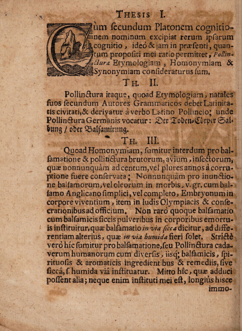 am fecundum Platonem cdgnirio- nominum excipiat rerum jpfarum cognitio , ided& jam in praefenti, quan¬ tum propofid mei ratio permittet, Pottin* Etymologiam , Homonymiara & nonymiam confideraturusfum, Te II. Pollin&ura itaque, quoad Etymologiam, natales foos fecundum Autores Grammaticos debet Latinita¬ tis civitati,& derivatur a verbo Latino Poilmcio; unde Pollin£iura Germanis vocatur: fdtx Toi)?n*£or|KC 041» &ung / oh* III.. . | | Quoad Homonymiara, fumitur interdum pro bal-. famatione & pollinctura brutorum, avium, infe&orum, quasnonnunquam ad centum,vel plures annos a corru¬ ptione fuere coniervata; Nonnunquam pro inunctio¬ ne ballamorum, vel oleorum in morbis, v. gr, cum bal- iamo Anglicanofimplici, vel completo, Embryonum in corpore viventium , item in ludis Olympiacis & confe- crationibusad officium. Non raro quoque balfamatio cum balfamicisficcis pulveribus in corporibus emortu¬ is inftituitur.quae balfamatio i» via ficca dicitur, ad diffe¬ rentiam alterius, quae in via bumidafieri folet. StriCte vero hic fumitur pro balfamatione,feu PollinSura cada¬ verum humanorum cum divertis, iisq; baifamicis, fpi- rituofis & aromaticis ingredient bus & remediis,five ficca, f. humida via inftituatur. Mitto hfc, qux adduci poffent alia; neque enim inflituci mei eft, longius hisce immo-