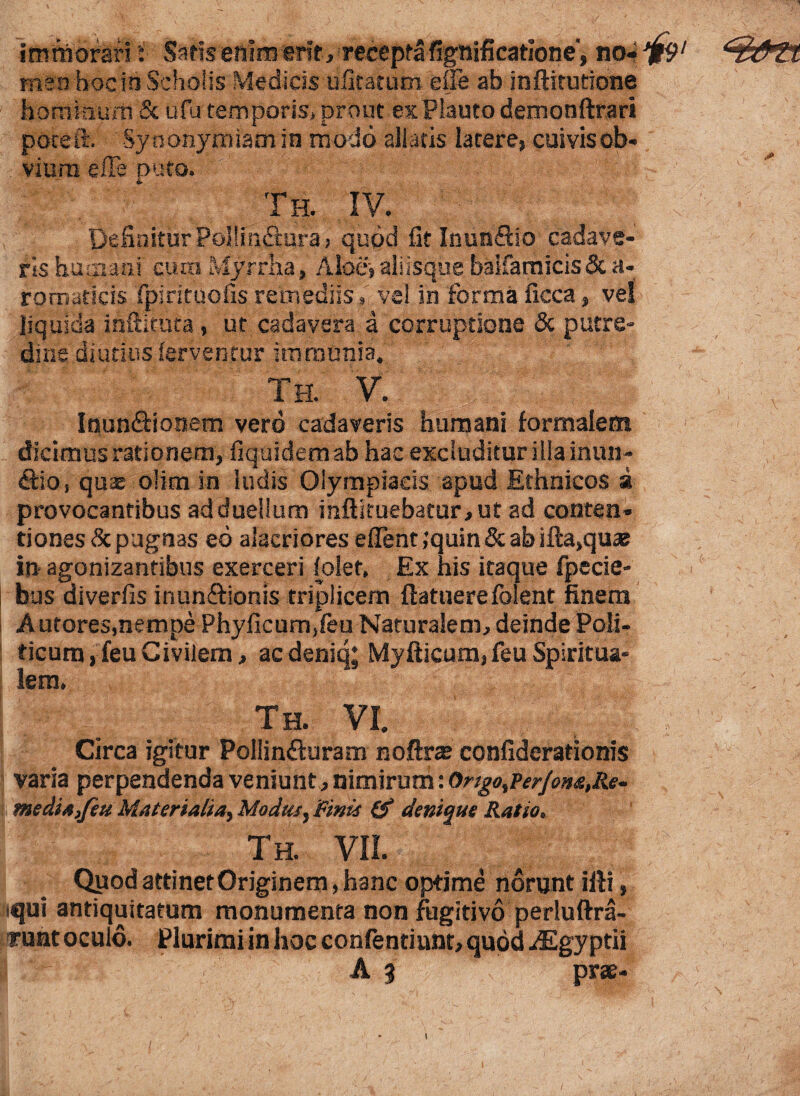 •1 imrnoran i Saris enim erit , recepta fignificatlone', no* ^' menhocin Scholis Medicis ufiratum efie ab inftitutione hominum & ufu temporis, prout ex Plauto demonftrari poceft. Synonymiam in modo allatis latere, cuivis ob¬ vium efFe puto. Th. IV. Definitur Pollinftura j quod fit Inunflio cadave¬ ris humani cum Myrrha, Albe, aliisque balfamicis& a- romaticis fpirituofis remediis, vel in forma ficca, vel liquida inftituta, ut cadavera a corruptione & putre¬ dine diutius ferventur immunia. Th. V. Inun&ionem vero cadaveris humani formalem dicimus rationem, fiquidemab hac excluditur illa mult¬ ifio, quae olim in ludis Olympiacis apud Ethnicos a provocantibus ad duellum inftituebatur,ut ad conten¬ tiones depugnas eo alacriores eflent ,’quin & ab ifta,quae in agonizantibus exerceri (olet. Ex his itaque fpecie- bus diverfis inun&ionis triplicem ftatuerefolent finem Autores.nempe Phyficum,feu Naturalem, deinde Poli¬ ticum, feu Civilem, aedeniq; Myfticum, feu Spiritua¬ lem. Th. VI. Circa igitur Poilinfturam noftrae confiderationis varia perpendenda veniunt, nimirum: OrtgotPerfow,Re- me dia,feu Materialia, Modus, Finis & denique Ratio. nl/t , Th. VII. Qyod attinet Originem, hanc optime norunt illi, iqui antiquitatum monumenta non fugitivo perluftra- f uat oculo. Plurimi in hoc confentiunt, quod iEgyptii “i :V ’’ A 3 prae- /
