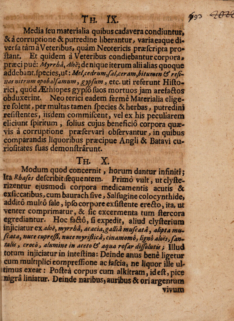 th. rx. fon qen Media feu materialia quibus cadavera condiuntur» &a corruptione 6c putredine liberantur» varia eaque di* verfa tam a Veteribus, quam Neotericis prtefcripta pro¬ flant, Et quidem a Veteribus condiebantur corpora# praeci pue: Myrrbd^/oe; denique iterum alii alias quoque addebant Jpecies,ut: Mei,cedrum,faltceram^itumen (f refi¬ gas nitrum opob.ilfamum, gypfum, etc. uti referunt Hifto- rici, quodaEthiopesgypfofuos mortuos jam arefa&os obduxerint. Neo terici eadem ferme Materialia elige¬ re folent, per multas tamen fpecies & herbas, putredini relidentes, iisdem commifcent , vel ex his peculiarem eliciunt fpiritum , folius cujus beneficio corpora quae¬ vis a corruptione prtefervari obfervantur, in quibus comparandis liquoribus pnecipue Angli & Batavi cu- riofitates fuas demonftrarunt. Th. X. Modum quod concernit, horum dantur infiniti j Ita Rba/is defcribitdequentem. Primo vult, utclyfte- rizentur ejusmodi corpora medicamentis acutis & exficcatibus»cum baurachiive, Saifugme colocynthide» addito multo fele, ipfocorpore exfiftente ere&o, ita, ut venter comprimatur, & fic excermenta tum flercora egrediantur. HocM6.fi expedit, aliud clyfterium injiciatur ex aloe, myrrbA, acacia,galliJi muficata , alipta mu— fi at a, nuce cuprejfi, nucemyriftica, cinamomo, ligno aloes, fan- talis, croco , alumine in aceto (f aqua rofar difiolutis } Illud | totum injiciatur in inteftina: Deinde anus bene ligetur cum multiplici comprefiione acfafcia, ne liquor ille ul- ®xfat: Poftea corpus cum alkitram, id eft, pice nigra liniatur. Deinde naribusj auribus ori argentum vivum