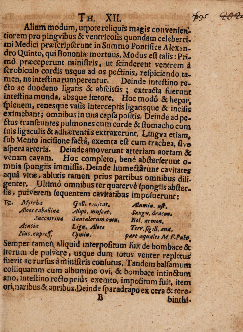 Aliam modum, utpotereliquis magis convenien- tiorem pro pingvibus & ventricolis quondam celeberri mi Medici prefcripferuDt in Summo Pontifice Alexan¬ dro Quinto, qui Bononiae mortuus. Modus eft talis: Pri¬ mo praeceperunt miniftris, ut fcinderent ventrem l icrobiculo cordis usque ad os peflinis, refpiciendo ta¬ men, ne inteftinarumperentur. Deinde inteftino re¬ flo ac duodeno ligatis & abfcisfis ; extrafla fuerunt inteftina munda, absque fcetore. Hoc modo & hepar Cplenem, renesque vafis interceptis ligatisque & incilis eximebant; omnibus in una capfa politis. Deinde ad pe- flus tranfeuntes pulmones cum corde & ftomacho cum luis ligaculis& adhaerendis extraxerunt. Lingva etiam fub Mento inciiione fafla, exemta eft cum trachea afpera arteria. Deinde amoverunt arteriam aortam & venam cavam. Hoc completo, bene abfterferuut o- mnia fpongns immiliis. Deinde humeflarunt cavitates aqua vitae, ablutis tamen prius partibus omnibus dili¬ genter. Ultimo omnibus terquatervd Ipongiis abfter- fis, pttfverem lequentem cavitatibus impcfuerunt; 1^2. Aprrha (jalL r,iufcat, Alumiu, u&, jiloss caballin* Alipt. mu/cat, Sangv. araco*. Smcotrin<$ Santalorum orni** Bol, armm* jicacU Lign.AUtt Tcrr.fig,!!. aua. Nuc. cupref Cjmin. pm «quala M.F.Put* Semper tameb aliquid interpofitum fuit de bombacedc iterum de puivVe, usque dum totus venter repletus fuerit ac rurfus a nWniftris conlutus. Tandem balfamum co liquatum cum albumine ovi, & bombace intinflum ano, inteftino reflo prius exemto, impofitum fuit, item ori,naribus & auribus«Dcinds /paradrapo cera & tere- • ® binchi»