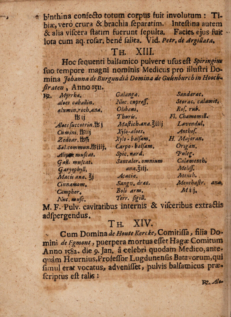 aloes cakdllm* $famintrfah,ana4 tfeij Ahes fuccotrin, ife | Curmm. ffiuf JEedear.ffift SahcommHtiJi : Ahp$e mufcat* ., §?aji, wufcat* garjopkjll, _ Macti ana. §j Cinnamom* ‘Camphor^ Nue, tuufc. Sandarac* iStarae, c&Ufflite Rofl rnk FL Chamomtll* Lavenduh Anthof, H 'Major an. « b?nthina confero totam corpus fuit involutura : Ti¬ bi*, vero crura 8c brachia leparatim. Inteftina autem «gc alia vifcera ftarim fuerunt fepulta. Facies ejus fuit lota cum aq- rofar, bene faiita. Vid. Petr, de Argiliata. Th. XIII. Hoc fequenti balfamico pulvere ufuseft Spiringim fuc temppre magni nominis Medicus pro iiltiftri Do¬ mina l&hannade Burgundia Domina de Guknburchin Hoock« firaten , Anno ijli. ' j%, Myrrha. Gaianga. Nue. cttprejf, ‘ O Ititant* Thuris, Mafiickana^iiif Xylo-aloes* Xylo - balfam, Carpo > halfam* Santalor, omnium . am^Ujt AcmU, Sangv*. drac. Boli arm., M. F. Pulv. cavitatibus internis & vifceribus exfra&is adfpergendus, Th. XIV. Cum DominaHeuteKenke,Comitiffa, filia Do¬ mini de F.gment, puerpera mortua effer Hagae Comitum Anno 1582,. die $>.Jan. a celebri quodam Medico,ante¬ quam Heurnius.Profeflbr Lugdunenfis Batavorum.qui fimui erat vocatus# adveniffet, pulvis balfamicus prae¬ fer ip tus eft talis : tfuleg. Calami mbi Jteemhs , Menthafir* an&t, ' Mi\U ' J$t