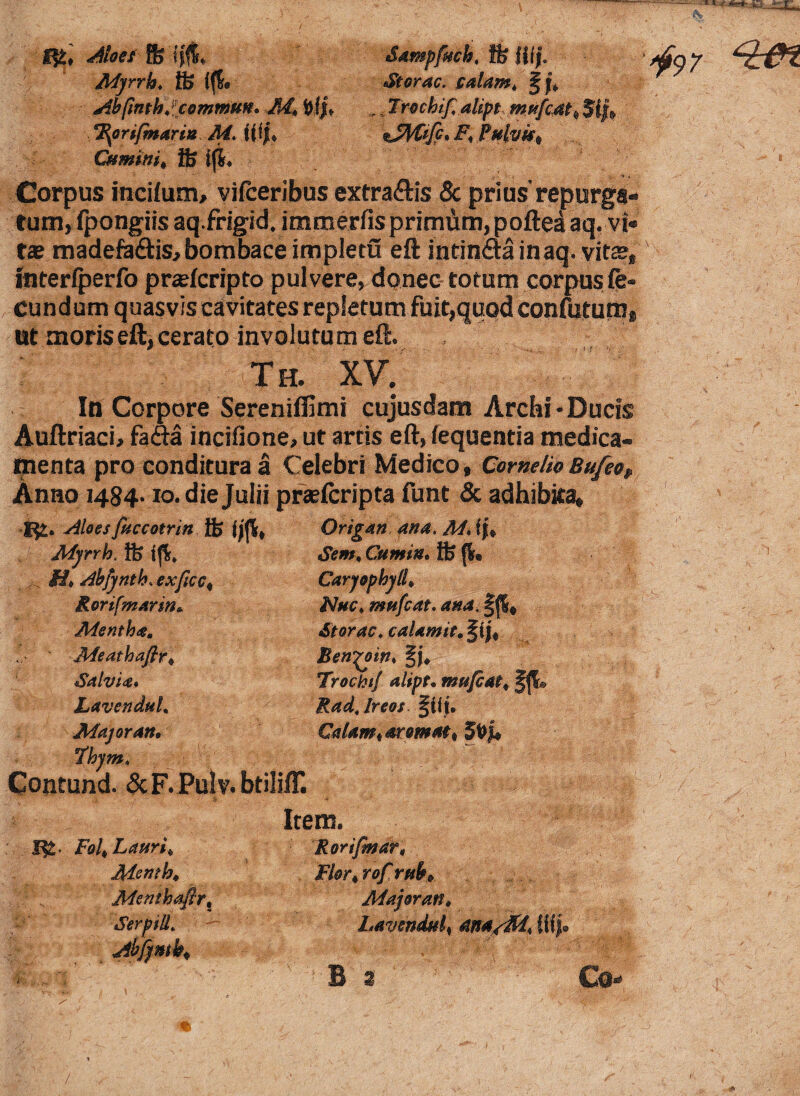 Aloei % Myrrh» tt> fffc &amp[uch< ffe fjijL St orae, calant* f j §97 Abfmthitcommm. frfju Irochif, alipt mnfcat^ 5fj> Itynfmarm M. tfij* %Jfytifp»F< Pulvis* CHminit ife ifi* Corpus incilum, vifceribus extra&is f tum,fpongiis aq.frigid. immerfis primiim, poftetl aq. vi» tae madefa&is, bombace impletu eft intin&ainaq. vit®, interfperfo pr®fcripto pulvere, donec totum corpus fe¬ cundum quasvis cavitates repletum fuit,quod confutum, ut moris eft, cerato involutum eft. ; - * r • ■- ■ ■ ,'VV . --: -f t-r '<<■■ Th, XV, In Corpore Sereniffimi cujusdam Archi - Ducis Auftriaci, fafta incifione, ut artis eft, fequentia medica¬ menta pro conditura a Celebri Medico, Cornelio Bu/eof Anno i484-io. die Julii prseferipta funt & adhibita, Rorifmarm* Nue i nwfcat. ana. \ Mentha, Storac♦ caUmit. fi Meathafir* Benyoin, f j* Salvia» Trochi/ alipt, mnfi, Lavendul. Rad.lreos ffff. Major an, Calant tar ornat* Thjm, ' Cumin. Jfe (i# Carjophylli Nue, mufeat. ana. f j|* Storac♦ caUmit, f i jf Benyoin» §j* Trochii alipt, mnfcat* fffc Radjreos ftlf. Calant* aromat* SPjk Contund. &F.PuIv. btilifl*. Item. Fol* Lauri* Menth* Menthafir% Rorifmar, Serpiil, Abfjmb* Flor*rofrubP Major an, Lavendul* ana/M^ f lf| B a Co- /