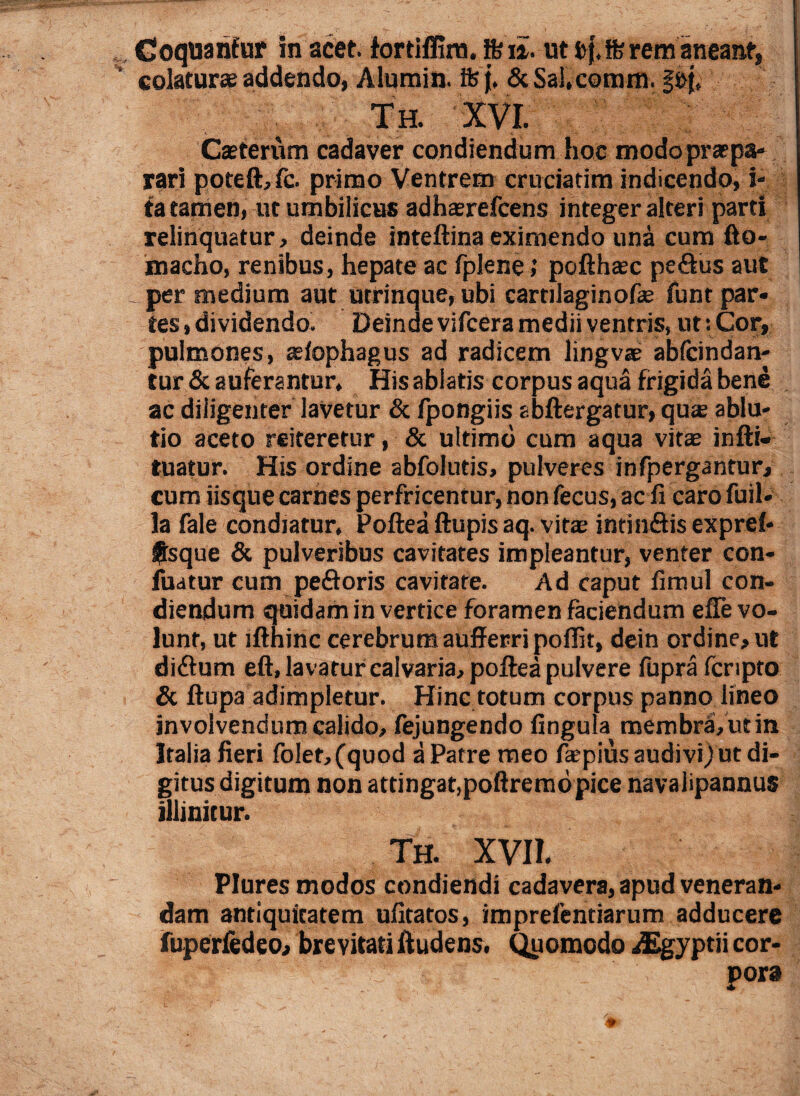 Coquantur in acet, fortiffirn, Ifeu. ut b{. ffi rem aneant, colaturae addendo, Alumin. ifej, &Sal,comm. g»j, Th. XVI. Caeterum cadaver condiendum hoc modopraepa- rari potefi,fc. primo Ventrem cruciarim indicendo, i- fa tamen, ut umbilicus adhaerefcens integer alteri parti relinquatur> deinde inteftina eximendo una cum fto- macho, renibus, hepate ac fplene; pofihasc peftus aut _ per medium aut utrinque, ubi cartilaginofas funt par¬ tes, dividendo. Deinde vifcera medii ventris, ut: Cor, pulmones, asiophagus ad radicem lingvae abfcindan- tur & auferantur. His ablatis corpus aqua frigida bene ac diligenter lavetur & fpongiis abftergatur, qua ablu¬ tio aceto reiteretur, & ultimo cum aqua vitae infti- tuatur. His ordine abfolutis, pulveres infpergantur, cum iisque carnes perfricentur, non fecus, ac ii caro fuil- la fale condiatur, Poftea Aupis aq. vitae intinSis exprei- ®sque & pulveribus cavitates impleantur, venter con- fuatur cum pefloris cavitate. Ad caput iimul con¬ diendum quidam in vertice foramen faciendum efie vo¬ lunt, ut lfthinc cerebrum aufferri poilit, dein ordine, ut didlum eft, lavatur calvaria, poftea pulvere fupra fcripto & ftupa adimpletur. Hinc totum corpus panno lineo involvendum calido, fejungendo fingula membra, ut in Italia fieri folet,(quod a Patre meo faepius audivi)ut di¬ gitus digitum non attingat,poftrernopice navalipannus illinitur. Th. XVII. Plures modos condiendi cadavera, apud veneran¬ dam antiquitatem ufitatos, imprefentiarum adducere fuperfedeo, brevitati Audens. Quomodo dEgyptii cor¬ pora