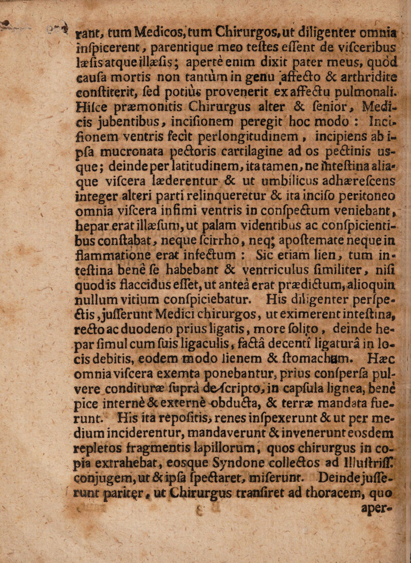\ . - < p ■* rant, tura Medicos, tum Chirurgos,ut diligenter omnia infpicerent, parentique meo teftes eiTent de vifceribus Iasiis atque illasfis; aperte enim dixit pater meus, quod eaufa mortis non tantum in genu affedo & arthridire conftiterit, led potius provenerit ex afFedu pulmonali. Hiice praemonitis Chirurgus alter & lenior, Medi¬ cis jubentibus, incifionem peregit hoc modo : Ir.cU fionem ventris fecit perlongitudinem , incipiens ab i- pfa mucronata pedoris cartilagine ad os pedinis us¬ que ; deinde per latitudinem, ita tamen, ne fhteftina alia* que vifcera laederentur & ut umbilicus adhserelcens integer alteri parti relinqueretur & ira incifo peritoneo omnia vifcera infimi ventris in confpedum veniebant, hepar erat illaefum, ut palam videntibus ac confpicienti- bus conflabat, neque fcirrho, neq; apoftemate neque in flammatione erat infedum : Sic etiam lien, tum in* teftina benefe habebant & ventriculus fimiliter, nili quodis flaccidus eflet,ut antea erat praedidum,alioquiti nullum virium confpiciebatur. His diligenter perlpe- dis,jufferurit Medici chirurgos, ut eximerent inteftina, redo ac duodeno prius ligaris, more folijto, deinde he¬ par fimul cum fuis ligaculis, fada decenti ligatura in lo¬ cis debitis, eodem modo lienem & ftomacham. Hasc omnia vifcera exemta ponebantur, prius confperfa pul¬ vere conditurae ftipra descripto, in capfula lignea, bene pice interni & externe obduda, & terras mandata fue¬ runt. His ita repofitis, renes infpexerunt & ut per me¬ dium inciderentur, mandaverunt & invenerunt eosdem repletos fragmentis lapillorum, quos chirurgus in co¬ pia extrahebat, eosque Syndone colledos ad IlluArilH conjugem, ut & ip& ipedaret, miferunr. Deindejufle- runt pariter, ut Chirurgus tranliret ad thoracem, quo « aper-
