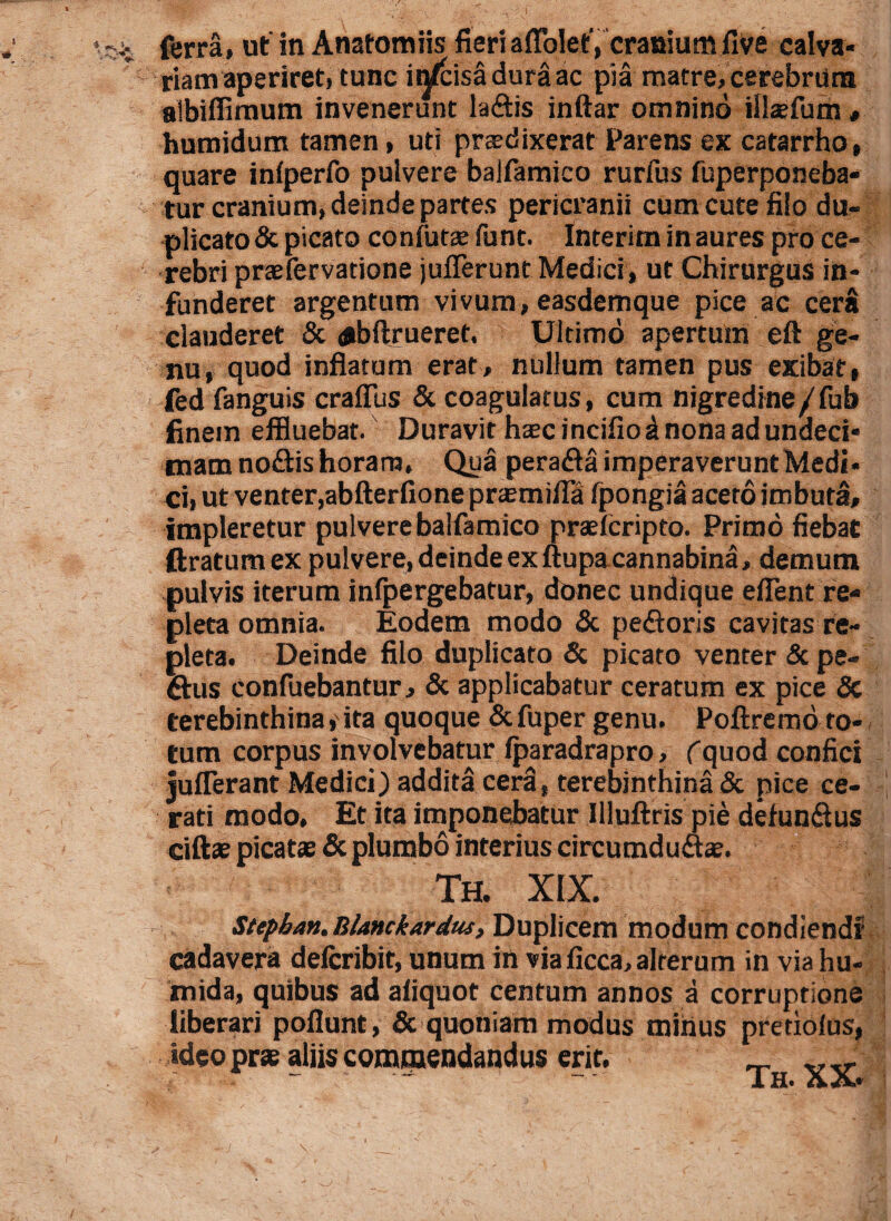 ferra» ut in Anatomiis fieriaffolet, cranium five calva- riam aperiret, tunc infcisaduraac pia matre, cerebrum albiffirnum invenerunt laftis inftar omnino illsefum , humidum tamen, uti praedixerat Parens ex catarrho, quare inlperfo pulvere balfamico rurfus fuperponeba- tur cranium, deinde partes pericranii cum cute filo du¬ plicato & picato cornutae funt. Interim in aures pro ce¬ rebri praefervatione juflerunt Medici, ut Chirurgus in¬ funderet argentum vivum, easdemque pice ac cera elauderet & abftrueret. Ultimo apertum eft ge¬ nu, quod inflatum erat, nullum tamen pus exibat, fed fanguis craflus & coagulatus, cum nigredine/fub finem effluebat. Duravit htecincifio^ nona ad undeci¬ mam no&is horam. Qua perafla imperaverunt Medi¬ ci, ut venter,abfter fio ne prasmifla fpongia aceto imbuta, impleretur pulvere balfamico praefcripto. Primo fiebat ftratumex pulvere, deinde ex ftupa cannabina, demum pulvis iterum infpergebatur, donec undique efient re¬ pleta omnia. Eodem modo & pedtoris cavitas re¬ pleta. Deinde filo duplicato & picaro venter & pe¬ dtus confitebantur > & applicabatur ceratum ex pice <5c terebinthina, ita quoque & fuper genu. Poftremo to¬ tum corpus involvebatur Iparadrapro, (quod confici juflerant Medici) addita cera, terebinthina & pice ce¬ rati modo. Et ita imponebatur Illuftris pie defun&us ciftae picatae & plumbo interius circumdu&ae. Th. XIX. Stepban. BUnckardus, Duplicem modum condiendi cadavera defcribit, unum in via ficca, alterum in viahu- mida, quibus ad aliquot centum annos a corruptione liberari poflunt, & quoniam modus minus pretio Jus, ideo prae aliis commendandus erit. Th. XX.