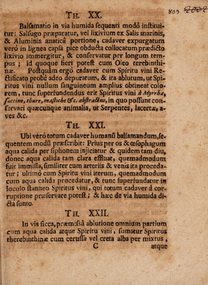 Balfamatio in via humida fequeati modo inftitui- fur: Salfugo praeparatur, vel lixivium ex Salis marinis, & Aluminis anatica portione, cadaver expurgatum vero in lignea capla pice obdufta collocatum prasdi&o lixivio immergitur, Sc confervatur per longum tem¬ pus ; id quoque fieri poteft cum Oleo terebinthi¬ nae. Poftqudm ergo cadaver cum Spiritu vini Re- ft i ficato probe adeo depuratum, & ita ablutum, ut Spi¬ ritus vini nullum fanguineum amplius obtineat colo¬ rem, tunc fuperfundendus erit Spiritus vini h Myrrha% fuccino, thure, maftiche (f c. abflrttSus, in quo poliunt con» fsrvari quascunque animalia, ut Serpentes, lacertas, a- ves &c. Th. XXI. ' ’ /• Ubi vero totum cadaver humanu bafiaraandum.fe- quentem modu prasferibit: Prius per os &celbphagum aqua calida per fiphonem injiciatur & quidem tam diu, donec aqua calida tam clara effluat, quemadmodum fuit immi{Ia,fimiliter cum arteriis & venis ita proceda¬ tur,* ultimo cutn Spiritu vini iterum, quemadmodum cum aqua calida procedatur, 5c tunc fuperhindatur in loculo ftanneo Spiritus vini, qui totum cadaver d cor¬ ruptione prssfervare poteft; & hasc de via humida di« &a funto. Th. XXII. In via ficca,praem:fsa ablutione omnium partium cum aqua calida atque Spiritu vini, fumatur Spiritus tberebinchina? cum cerulfa vel creta alba per mixtus, C atque