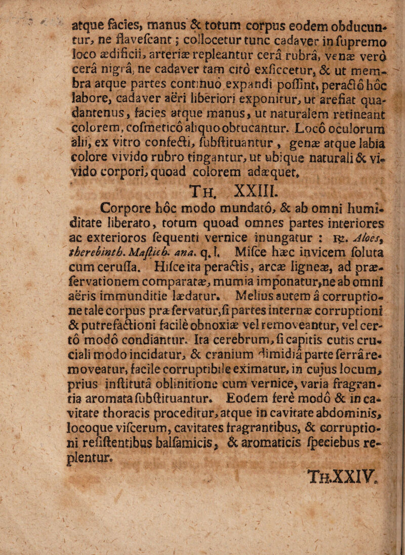 atque facies, manus & totum corpus eodem obducun¬ tur, ne flavefcant ,* collocetur tunc cadaver in fu premo loco aedificii, arteriae repleantur cera rubra, vente vero cera nigra, ne cadaver tam cito exficcetur, & ut mem¬ bra atque partes continuo expandi poffint, peraSq hoc labore, cadaver aeri liberiori exponitur, ut arefiat qua- danrenus, facies atque manus, ut naturalem retineant colorem, cofraetico aliquo obtueantur. Loco oculorum alii, ex vitro confedi, fubfticuantur , genae atque labia colore vivido rubro tingantur, ut ubique naturali & vi¬ vido corpori, quoad colorem adaequet, Th. XXIII. Corpore hoc modo mundato, & ab omni hunu¬ ditate liberato, totum quoad omnes partes interiores ac exterioros fequenti vernice inungatur : Jloes, therebintb. Hafiub- ana. q.l. Mifce haec invicem foluta cum cerufia. Hifceita peraftis, arcae lignea, ad prae- fervationem comparatae, mumia imponatur,ne ab omni aeris immunditie laedatur. Melius autem a corruptio¬ ne tale corpus pra fervatur,fi partes interas corruptioni Sc putrefactioni facili obnoxiae vel remov eantur, vel cer¬ to modo condiantur. Ita cerebrum, fi capitis cutis cru- ciali modo incidatur, & cranium dimidia parte ferrare- moveatur, facile corruptibile eximatur, in cujus locum* prius inftituta oblinitione cum vernice, varia fragran¬ tia aromatafubftituantur. Eodem fere modo & in ca¬ vitate thoracis proceditur, atque in cavitate abdominis, locoque vifcerum, cavitates fragrantibus, & corruptio¬ ni refiftentibus baifamicis, & aromaticis /peciebus re¬ plentur. TaXXIV.