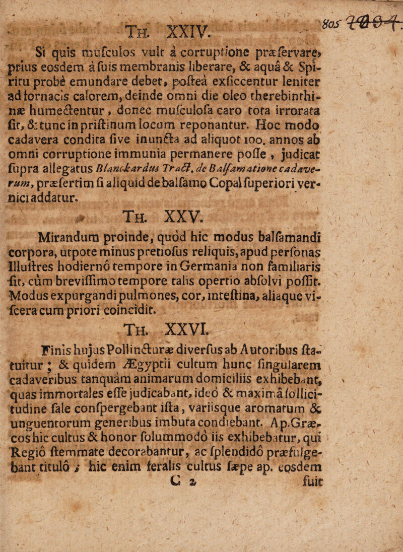 • Si quis tnofcuios vult a corruptione pra-fervare» prius eosdem afuis membranis liberare, & aquaSc Spi¬ ritu probe emundare debet, poftea exficcentur leniter ad fornacis calorem, deinde omni die oleo therebinthi- me hurne&entur , donec mufculofa caro tota irrorata fit, <5c tunc in priftimim locum reponantur. Hoc modo cadavera condita five inunfta ad aliquot 100. annos ab omni corruptione immunia permanere pofle , judicat fupra allegatus Rlanc-kardus TraB.de Balfamatione cadave¬ rum, praefertim fi aliquid de balfamo Copaifuperiori ver- nici addatur. ;# th. xxv. J Mirandum proinde, quod hic modus balfamandl corpora, utpote minus pretiofus reliquis, apud perfonas llluftres hodierno tempore in Germania non familiaris fit, cum breviffimo tempore talis opertio abfolvi poffit. Modus expurgandi pulmones, cor, inteftina, aliaque vi- fcera cum priori coineidit. Th. XXVI. Finis hujusPoliin&ur® diverfus ab Autoribus fta- tuirur ; & quidem ^Egyptii cultum hunc lingularem cadaveribus tanquam animarum domiciliis exhibebant, ' quas immortales e fle judicabant, ideo & maxirr.a follici- tudine fale confpergebant ifta, variisque aromatum & unguentorum generibus imbuta condiebant. A p.Grae- cos hic cultus & honor folummodo iis exhibebatur, qui Regio ftemmate decorabantur, ac fplendido praefulge¬ bant titulo i hic enim feralis cultus fepe ap. eosdem C a fuit I