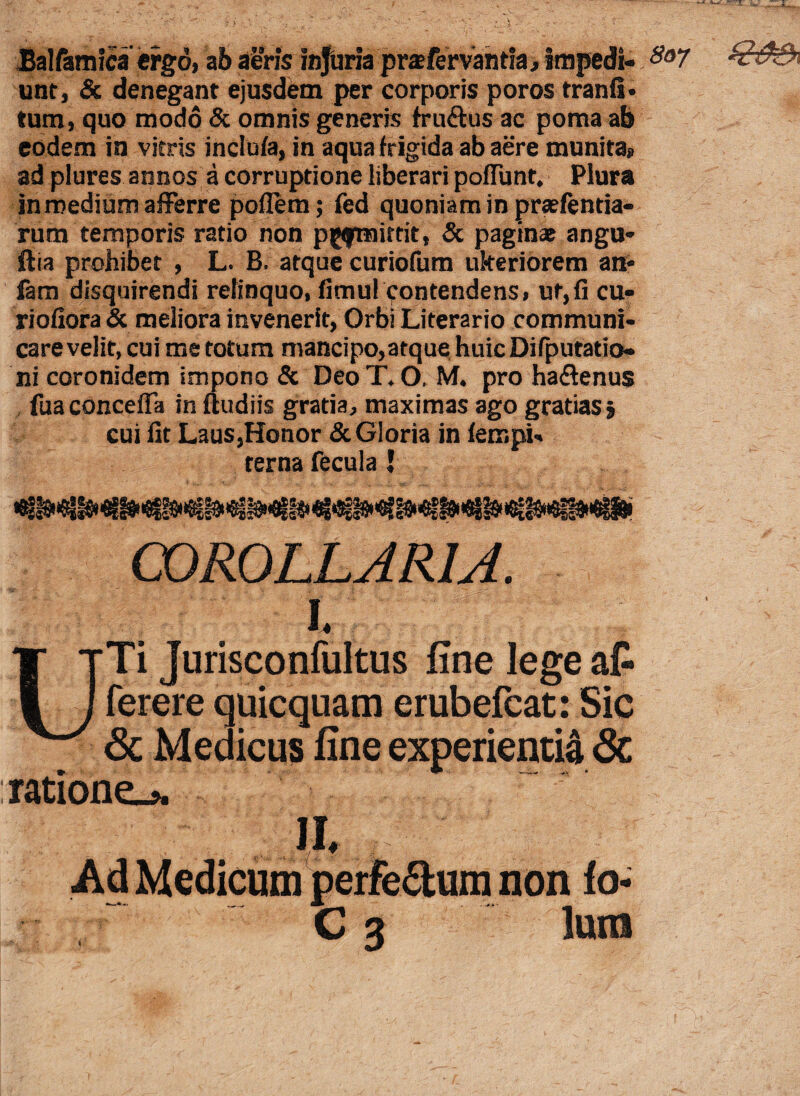 Balfamlca ergo, zb aeris injuria pr^fervantia, impedi- So7 unt, & denegant ejusdem per corporis poros tranfi* tum, quo modo & omnis generis fruftus ac poma ab eodem in vitris inclufa, in aqua frigida ab aere munita» ad plures annos a corruptione liberari poliunt. Plura in medium afferre poffem; fed quoniam in prsefentia- rum temporis ratio non pgfmirrit, & paginat angu- ftia prohibet , L. B. atque curiofum ukeriorem an* fam disquirendi relinquo, fimul Contendens, ut,fi cu- riofiora & meliora invenerit, Orbi Literario communi¬ care velit, cui me totum mancipo,atque huic Difputatio- ni coronidem impono & Deo T. O, M. pro ha&enus fua conceffa in ftudiis gratia, maximas ago gratias $ cui fit Laus,Honor & Gloria in lerr.pU terna fecula I COROLLARIA. i it- . UTi Jurisconfultus fine lege afc ferere quicquam erubefcat: Sic Sc Medicus fine experienti^ & ratione.* non fo-