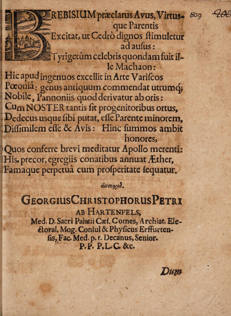 REBISIUM praeclarus Avus, Virtus¬ que Parentis Excitat, ut Cedro dignos ftimuletur ad aufus: Tyrigetum celebris quondam fuit ii- , le Machaon: ■ Hic apud ingenuos excellit in Arte Varifcos Poeonia.* genus antiquum commendat utrumq. Nobile, Pannoniis quod derivatur ab oris : Cum NOSTER tantis fit progenitoribus ortus» Dedecus usque fibi putat, die Parente minorem, ‘ Dilfimilem efle 8c Avis: Hinc fummos ambit honores, !|Quos conferre brevi meditatur Apollo merenti: ; His, precor, egregiis conatibus annuat ALther, Famaque perpetua cum profperitate lequatur» GeorgiusChristophorusPetrx I AB HaRTENFELS, Med. D- Sacri Palatii Cael. Comes, Archiat. Ele» {toral* Mog. Coniul & Phylleus Erffuxten- fis, Fac. Med. p. t. Decanus, Senior. P.p. P,L.G &c. Dum g$$ag 8ot) N