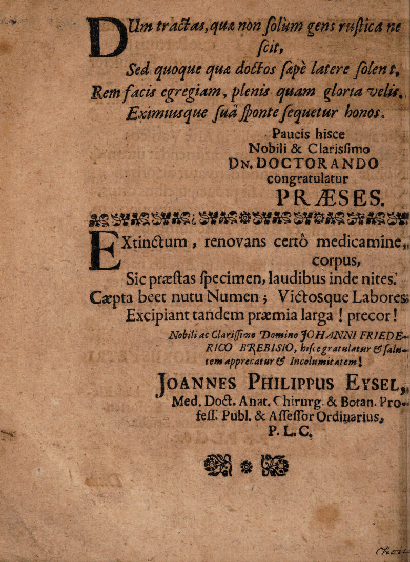 DWn tractas, qu$ non folum gens rufie a ne [cit, Sed quoque qua doClos [ape latere fo Rem facis egregiam, plenis quam gloria velis. Exmmsque fudfrontefequetur honos. Paucis hisce Nobili & Clarisfimo Pn,DOCTORANDO congratulatur PFIjESES. EXtindtum, renovans certo medicamine,, corpus, Sic praiftas fpecimen, laudibus inde nites.' Csepta beet nutu Numen} Vicftosque Labores» Excipiant tandem pramia larga ! precor! Nobili ac Clariffiwo Domino JOHslNN! FRIEDB- RICX) BT^EBISIO, htfcegratulatur&faUt~< ttm apprecatur & Incolumitatem J JoANNES Philippus Eysel* Med. Do£h Anat. Chirurg. & Botan. Pro«‘ fefii Pubi. & Afieflor Ordinarius, P.L.C,