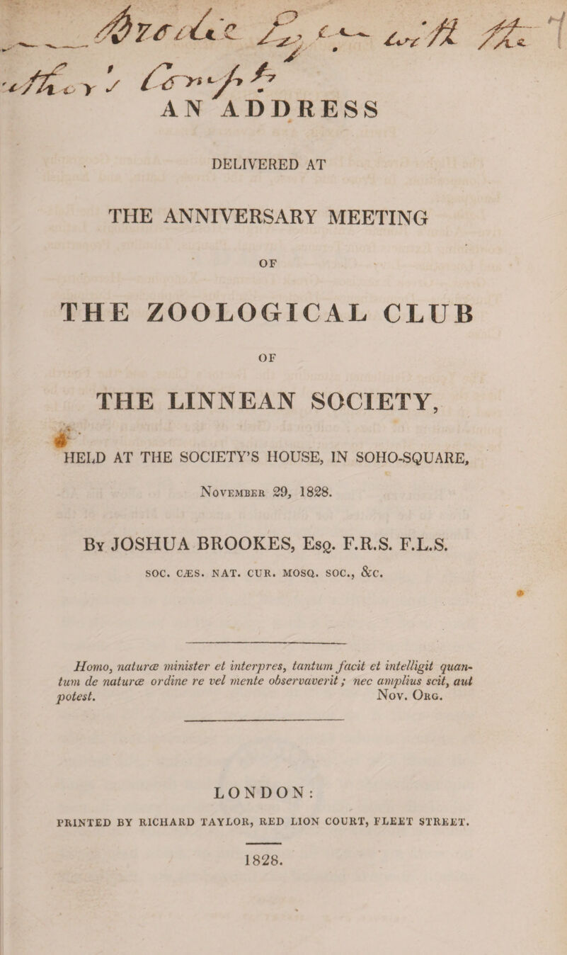 DELIVERED AT THE ANNIVERSARY MEETING OF THE ZOOLOGICAL CLUB OF THE LINNEAN SOCIETY, A * \ HELD AT THE SOCIETY’S HOUSE, IN SOHO-SQUARE, November 29, 1828. By JOSHUA BROOKES, Es£. F.R.S. F.L.S. SOC. CiES. NAT. CUR. MOSQ. SOC., &C. Homo, natures minister et interpres, tantum facit et intelligit quan¬ tum de natures or dine re vel mente observaverit; nec amplius soil, aut potest. Nov. Org. LONDON: PRINTED BY RICHARD TAYLOR, RED LION COURT, FLEET STREET. 1828.